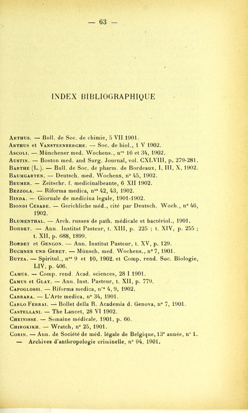 INDEX BIBLIOGRAPHIQUE Arthus. — Bull, de Soc. de chimie, 5 VII 1901. Arthus et Vansteenberghë. — Soc. de biol., 1 V 1902. Ascoli. — Münchener med. Wochens., n'’® 16 et 34, 1902. Austin. — Boston med. and Surg. Journal, vol. GXLVIII, p. 279-281. Barthe (B.). — Bull, de Soc. de pharm. de Bordeaux, I, III, X, 1902. Baumgarten. — Deutsch. med. W^ochens, n° 45, 1902. Beumer. — Zeitschr. f. medicinalbeante, 6 XII 1902. Bezzola. — Riforma rnedica, n®® 42, 43, 1902. Binda. — Giornale de medicina legale, 1901-1902. Biondi Cesare. — Gerichliche méd., cité par Deutsch. Woch., n° 46, 1902. Blumenthal. — Arch. russes de path. médicale et bactériol., 1901. Bordet. — Ann. Institut Pasteur, t. XIII, p. 225 ; t. XIV, p. 255 ; t. XII, p. 688, 1899. Bordet et Gengon. — Ann. Institut Pasteur, t. XV, p. 129. Buchner und Geret. — Münsch. med. Wochens., n° 7, 1901. Butza. — Spiritul., n“* 9 et 10, 1902, et Gomp. rend. Soc. Biologie, LIV, p. 406. Camus. — Gomp. rend. Acad, sciences, 28 I 1901. Camus et Glay. — Ann. Inst. Pasteur, t. XII, p. 779. Gapoglossi. — Riforma rnedica, n^® 4, 9, 1902. Carrara. — L’Arte rnedica, n° 34, 1901. Carlo Ferrai. —^ Bollet délia R. Academia d. Genova, n® 7, 1901, Gastellani. — The Lancet, 28 VI 1902. Gheinisse. — Semaine médicale, 1901, p. 66. Ghirokikh. — Wratch, n® 25, 1901. CoRiN. — Ann. de Société de méd. légale de Belgique, 13® année, n® 1.