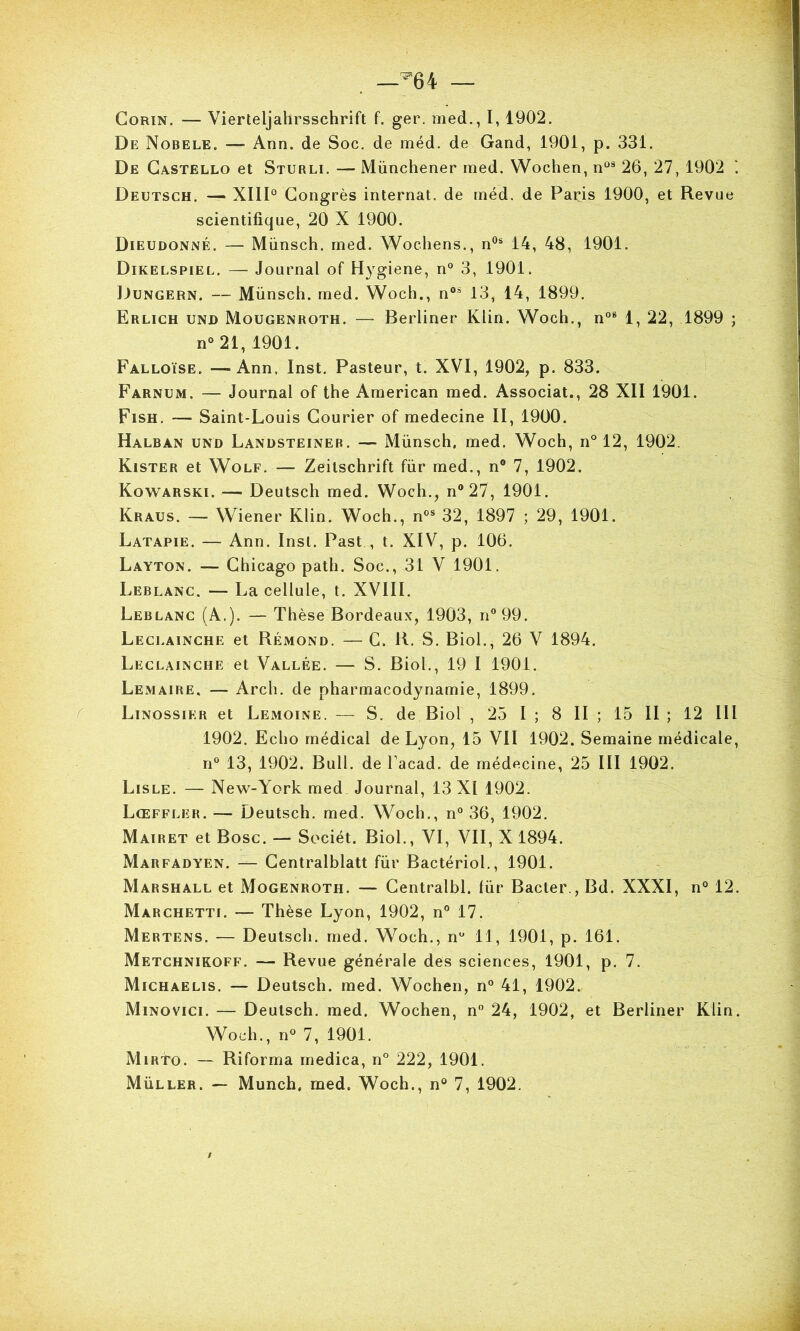 —^64 — CoRiN. — Vierteljahrsschrift f. ger. med., 1,1902. De Nobele. —■ Ann. de Soc. de méd. de Gand, 1901, p. 331. De Gastello et Sturli. — Münchener med. Wochen, n“* 26, 27, 1902 ‘. Deutsch. — XIID Congrès internat, de rnéd. de Paris 1900, et Revue scientifique, 20 X 1900. Dieudonné. — Münsch. med. Wochens., n®® 14, 48, 1901. Dikelspiel. — Journal of Hygiene, n° 3, 1901. Dungern. — Münsch. med. Woch., n° 13, 14, 1899. Erlich und Mougenroth. — Berliner Klin. Woch., n°® 1, 22, 1899 ; n°21, 1901. Falloïse. —Ann. Inst. Pasteur, t. XVI, 1902, p. 833. Farnum. — Journal of the American med. Associât., 28 XII 1901. Fish. — Saint-Louis Courier of medecine II, 1900. Halban und Landsteineb. — Münsch. med. Woch, n° 12, 1902. Kister et Wolf. — Zeitschrift für med., n® 7, 1902. Kowarski. — Deutsch med. Woch., n®27, 1901. Kraus. — Wiener Klin. Woch., n°® 32, 1897 ; 29, 1901. Latapie. — Ann. Inst. Past , t. XIV, p. 106. Layton. — Chicago path. Soc., 31 V 1901. Leblanc. — La cellule, t. XVIII. Leblanc (A.). — Thèse Bordeaux, 1903, n®99. Leci.ainche et Rémond. — C. R. S. Biol., 26 V 1894. Leclainche et Vallée. — S. Biol., 19 I 1901. Lemaire. — Arch. de pharmacodynamie, 1899. Linossier et Lemoine. — S. de Biol , 25 I ; 8 II ; 15 II ; 12 III 1902. Echo médical de Lyon, 15 VII 1902. Semaine médicale, n® 13, 1902. Bull, de Tacad. de médecine, 25 III 1902. Lisle. — New-York med Journal, 13 XI 1902. Lœffler.— Deutsch. med. Woch., n® 36, 1902. Mairet et Bosc. — Sociét. Biol., VI, VII, X 1894. Marfadyen. — Gentralblatt für Bactériol., 1901. Marshall et Mogenroth. — Gentralbl. lür Bacter., Bd. XXXI, n° 12. Marchetti. — Thèse Lyon, 1902, n° 17. Mertens. — Deutsch. med. Woch., n® 11, 1901, p. 161. Metchnikoff. — Revue générale des sciences, 1901, p. 7. Michaelis. — Deutsch. med. Wochen, n® 41, 1902. Minovici. — Deutsch. med. Wochen, n® 24, 1902, et Berliner Klin. Woch., n® 7, 1901. Mirto. — Riforma medica, n® 222, 1901.