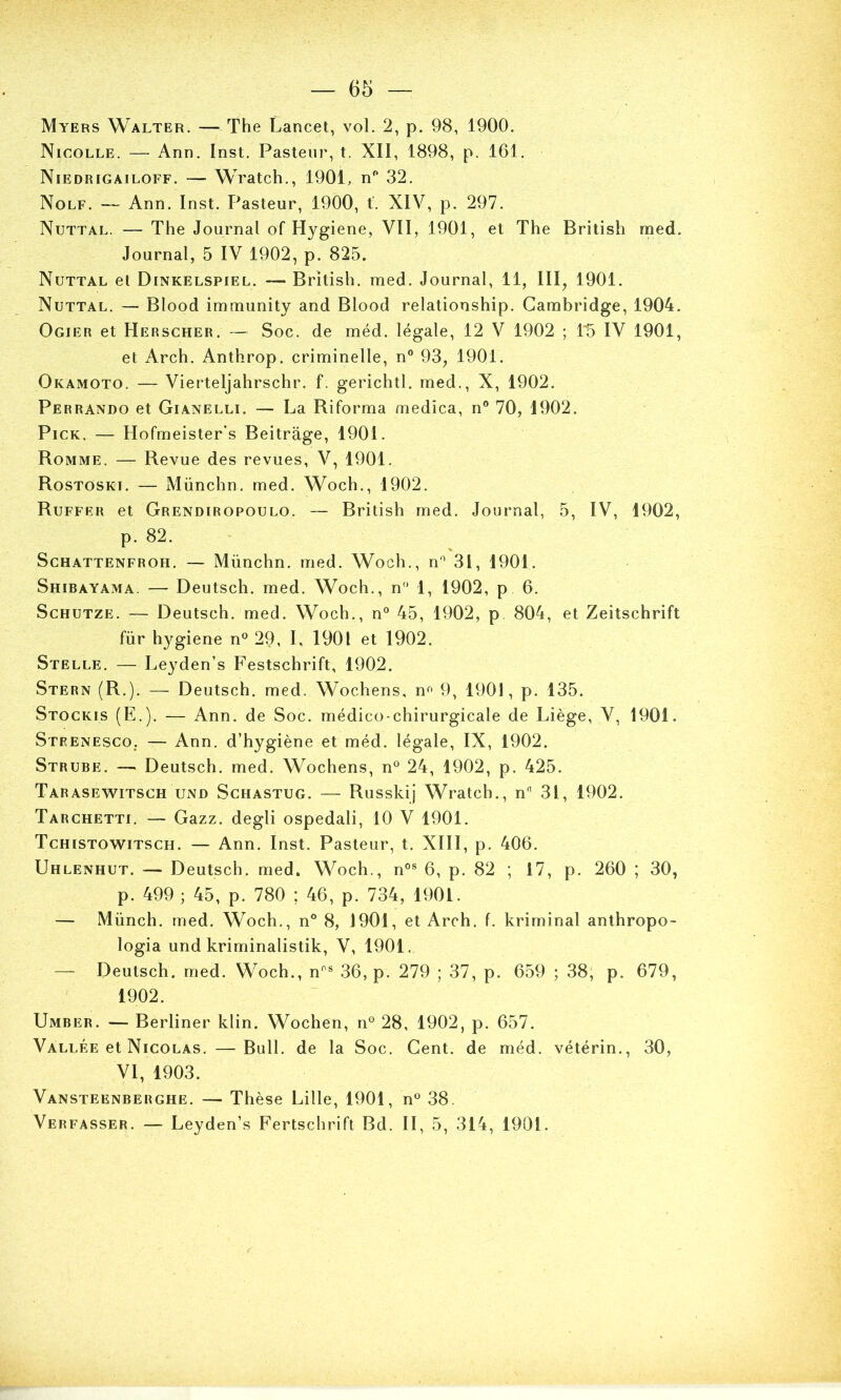 Myers Walter. —The Lancet, vol. 2, p. 98, 1900. Nicolle. — Ann. Inst. Pasteur, t. XII, 1898, p. 161. Niedrigailoff. — Wratch., 1901, n'* 32. Nolf. — Ann. Inst. Pasteur, 1900, f. XIV, p. 297. Nuttal. — The Journal of Hygiene, VII, 1901, et The British med. Journal, 5 IV 1902, p. 825. Nuttal et Dinkelspiel. — British. med. Journal, 11, III, 1901. Nuttal. — Blood immunity and Blood relationship. Cambridge, 1904. Ogier et Herscher. — Soc. de méd. légale, 12 V 1902 ; 1^ IV 1901, et Arch. Anthrop. criminelle, n“ 93, 1901. Okamoto. — Vierteljahrschr. f. gerichtl. med., X, 1902. Perrando et Gianelli. — La Riforma medica, n® 70, 1902. Pi CK. — Hofmeister's Beitrage, 1901. Romme. — Revue des revues, V, 1901. Rostoski. — Münchn. med. Woch., 1902. Ruffer et Grendiropoulo. — British med. Journal, 5, IV, 1902, p. 82. ScHATTENFROH. — Münchn. med. Woch., n® 31, 1901. Shibayama. — Deutsch. med. Woch., n 1, 1902, p 6. ScHUTZE. — Deutsch. med. Woch., n® 45, 1902, p. 804, et Zeitschrift für hygiene n® 29, I, 1901 et 1902. Stelle. — Leyden’s Festschrift, 1902. Stern (R.). — Deutsch. med. Wochens, n^ 9, 1901, p. 135. Stockis (E.). — Ann. de Soc. médico-chirurgicale de Liège, V, 1901. Strenesco. — Ann. d’hygiène et méd. légale, IX, 1902. Strube. — Deutsch. med. Wochens, n® 24, 1902, p. 425. Tarasewitsch UND ScHASTUG. — Russkîj Wratch., n 31, 1902. Tarchetti. — Gazz. degli ospedali, 10 V 1901. Tchistowitsch. — Ann. Inst. Pasteur, t. XIII, p. 406. Uhlenhut. — Deutsch. med. Woch., n®® 6, p. 82 ; 17, p. 260 ; 30, p. 499 ; 45, p. 780 ; 46, p. 734, 1901. — Münch. med. Woch., n° 8, 1901, et Arch. f. kriminal anthropo- logia und kriminalistik, V, 1901. — Deutsch. med. Woch., n®® 36, p. 279 ; 37, p. 659 ; 38, p. 679, 1902. Umber. — Berliner klin. Wochen, n® 28, 1902, p. 657. Valiæe et Nicolas. —Bull, de la Soc. Cent, de méd. vétérin., 30, VI, 1903. Vansteenberghe. — Thèse Lille, 1901, n® 38. Verfasser. — Leyden’s Fertschrift Bd. II, 5, 314, 1901.