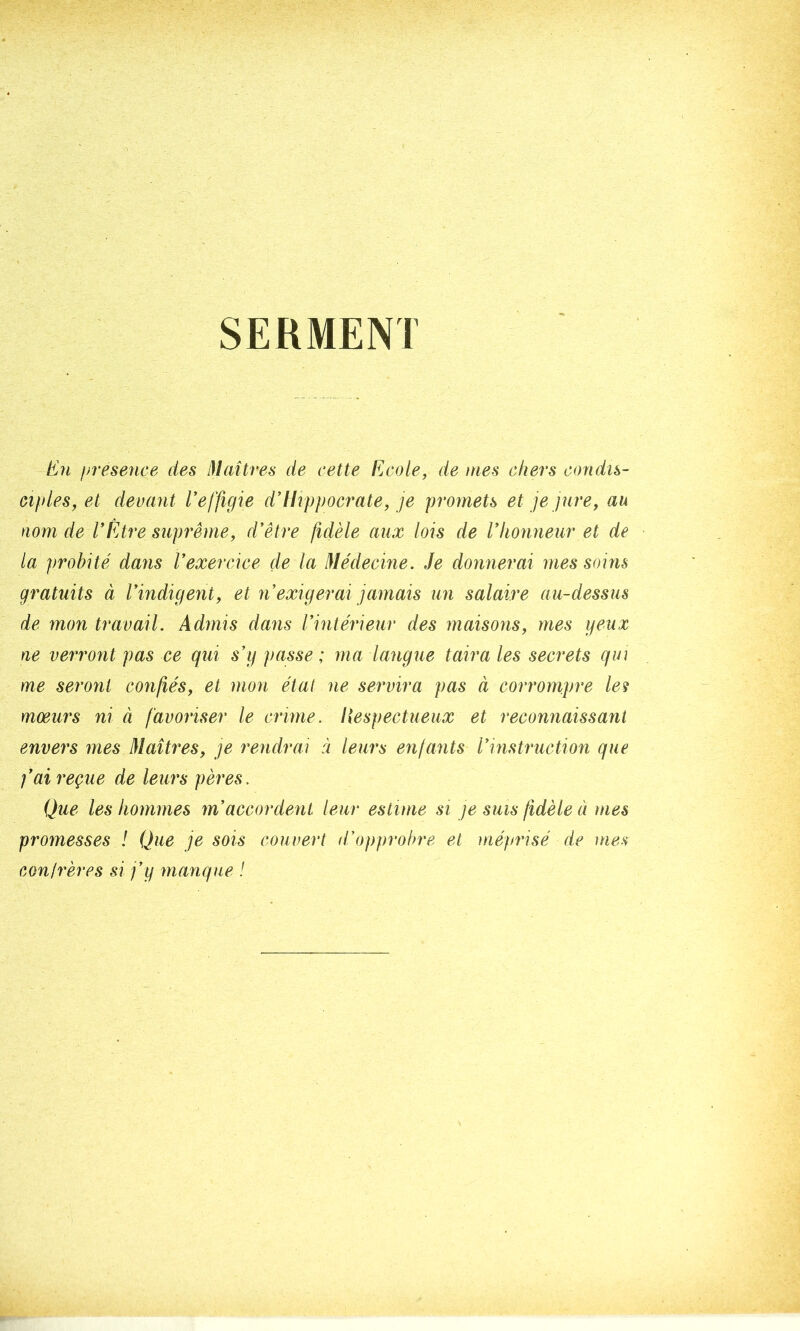 SERMENT En ffvesence des Maîtres de cette Ecole^ de mes chers condis- ciples^ et devant Eeffigie d’Uippocrate, je promets et je jure^ au nom de VÊAre suprême, d'être fidèle aux lois de l'honneur et de la probité dans l'exercice de la Médecine. Je donnerai mes soins gratuits à l'indigent, et n'exigerai jamais un salaire au-dessus de mon travail. Admis dans l'intérieur des maisons, mes yeux ne verront pas ce qui s'g passe ; ma langue taira les secrets qui me seront confiés, et mon étal ne servira pas à corrompre les moeurs ni à favoriser le crime, liespectueux et reconnaissant envers mes Maîti^es, je rendrai à leurs enfants l'instruction que fai reçue de leurs pères. Que les hommes m'accordent leur estime si je sms fidèle à mes promesses ! Que je sois couvert d'opprobre et méprisé de mes conirères si j'y manque !