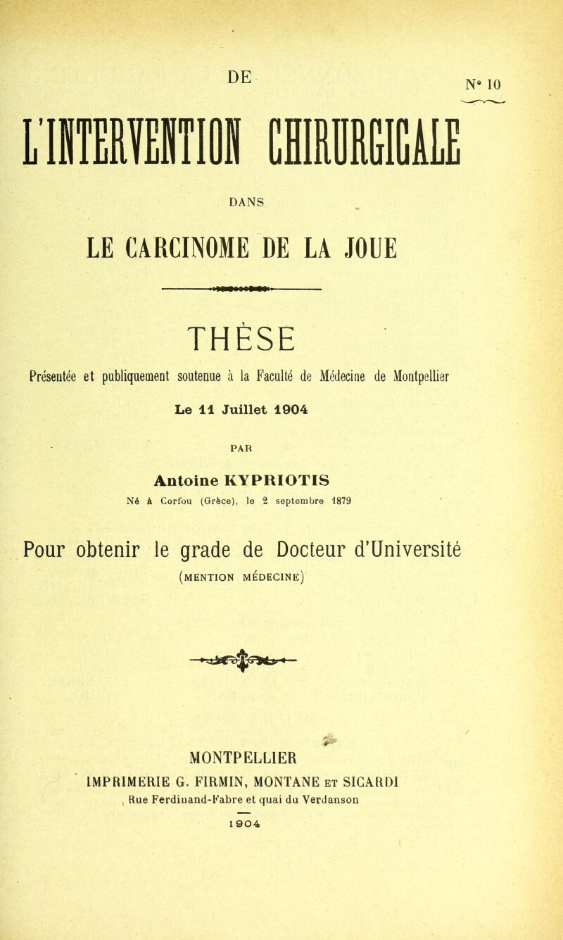 DE N* 10 DANS LE CARCINOME DE LA JOUE THÈSE Présentée et publiquement soutenue à la Faculté de Médecine de Montpellier Le 11 Juillet 1904 PAR Antoine KYPRIOTIS Né à Corfou (Grèce), le 2 septembre 1879 Pour obtenir le grade de Docteur d’Université (mention médecine) MONTPELLIER IMPRIMERIE G. FIRMIN, MONTANE et SIGARD1 Rue Ferdiuand-Fabre et quai du Verdanson 1904