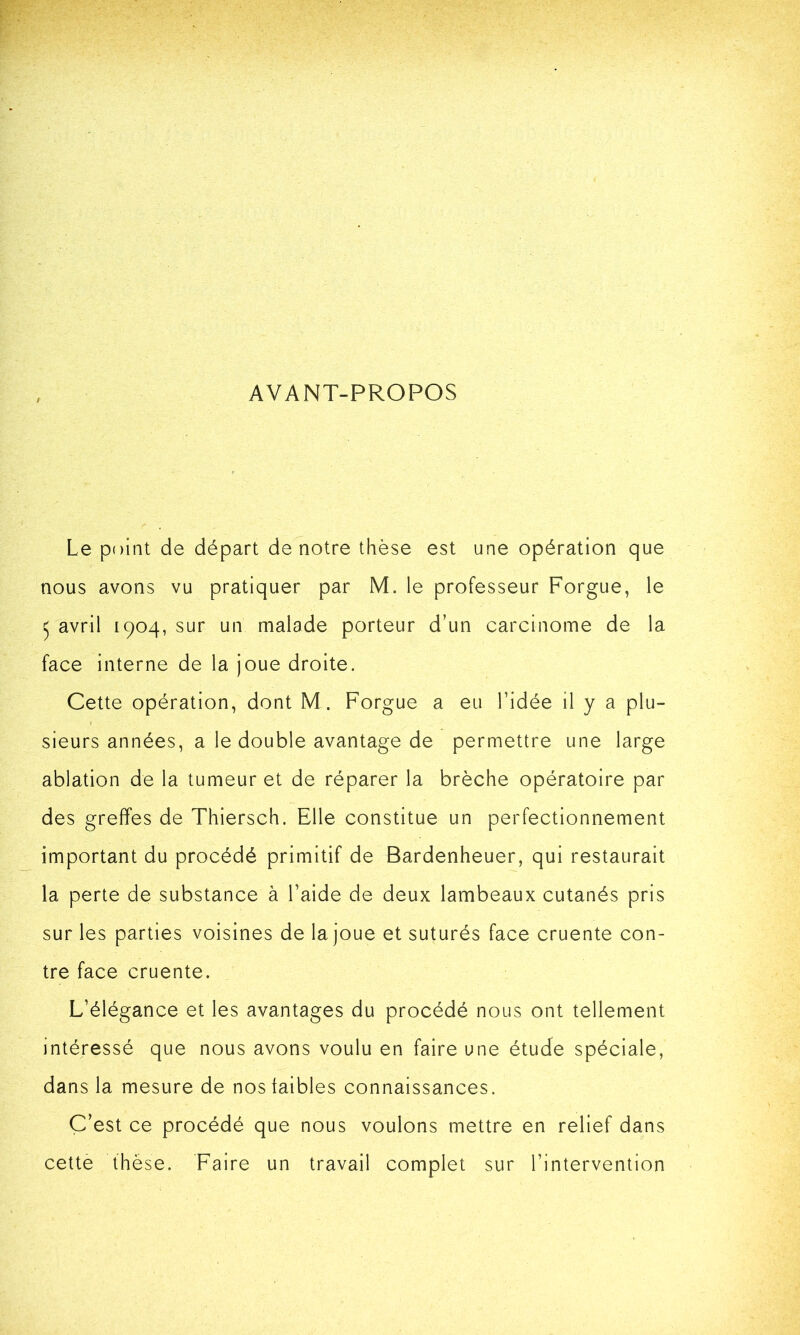 AVANT-PROPOS Le point de départ de notre thèse est une opération que nous avons vu pratiquer par M. le professeur Forgue, le 5 avril 1904, sur un malade porteur d’un carcinome de la face interne de la joue droite. Cette opération, dont M. Forgue a eu l’idée il y a plu- sieurs années, a le double avantage de permettre une large ablation de la tumeur et de réparer la brèche opératoire par des greffes de Thiersch. Elle constitue un perfectionnement important du procédé primitif de Bardenheuer, qui restaurait la perte de substance à l’aide de deux lambeaux cutanés pris sur les parties voisines de la joue et suturés face cruente con- tre face cruente. L’élégance et les avantages du procédé nous ont tellement intéressé que nous avons voulu en faire une étude spéciale, dans la mesure de nos faibles connaissances. C’est ce procédé que nous voulons mettre en relief dans cette thèse. Faire un travail complet sur l’intervention