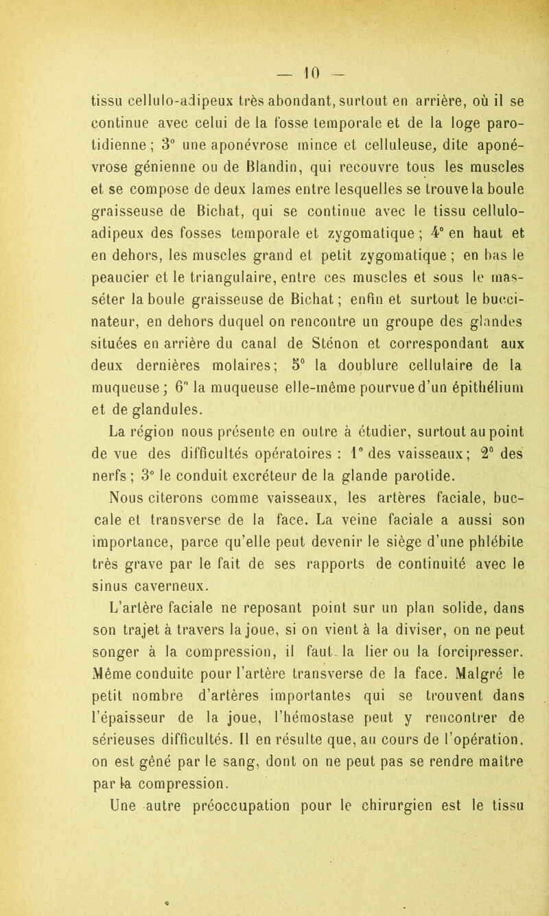 tissu cellulo-adipeux très abondant, surtout en arrière, où il se continue avec celui de la fosse temporale et de la loge paro- tidienne ; 3° une aponévrose mince et celluleuse, dite aponé- vrose génienne ou de Blandin, qui recouvre tous les muscles et se compose de deux lames entre lesquelles se trouve la boule graisseuse de Bichat, qui se continue avec le tissu cellulo- adipeux des fosses temporale et zygomatique ; 4° en haut et en dehors, les muscles grand et petit zygomatique ; en bas le peaucier et le triangulaire, entre ces muscles et sous le mas- séter la boule graisseuse de Bichat; enfin et surtout le bucci- nateur, en dehors duquel on rencontre un groupe des glandes situées en arrière du canal de Sténon et correspondant aux deux dernières molaires; 5° la doublure cellulaire de la muqueuse; 6° la muqueuse elle-même pourvue d’un épithélium et de glandules. La région nous présente en outre à étudier, surtout au point de vue des difficultés opératoires : 1° des vaisseaux; 2° des nerfs ; 3° le conduit excréteur de la glande parotide. Nous citerons comme vaisseaux, les artères faciale, buc- cale et transverse de la face. La veine faciale a aussi son importance, parce qu’elle peut devenir le siège d’une phlébite très grave par le fait de ses rapports de continuité avec le sinus caverneux. L’artère faciale ne reposant point sur un plan solide, dans son trajet à travers la joue, si on vient à la diviser, on ne peut songer à la compression, il faut la lier ou la forcipresser. Même conduite pour l’artère transverse de la face. Malgré le petit nombre d’artères importantes qui se trouvent dans l’épaisseur de la joue, l’hémostase peut y rencontrer de sérieuses difficultés. 11 en résulte que, au cours de l’opération, on est gêné par le sang, dont on ne peut pas se rendre maître parta compression. Une autre préoccupation pour le chirurgien est le tissu <9