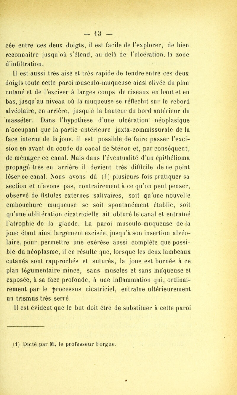 cée entre ces deux doigts, il est facile de l’explorer, de bien reconnaître jusqu’où s’étend, au-delà de l’ulcération, la zone d’infiltration. Il est aussi très aisé et très rapide de tendre entre ces deux doigts toute cette paroi musculo-muqueuse ainsi clivée du plan cutané et de l’exciser à larges coups de ciseaux en haut et en bas, jusqu’au niveau où la muqueuse se réfléchit sur le rebord alvéolaire, en arrière, jusqu’à la hauteur du bord antérieur du masséter. Dans l’hypothèse d’une ulcération néoplasique n’occupant que la partie antérieure juxta-commissurale de la face interne de la joue, il est possible de faire passer l’exci- sion en avant du coude du canal de Sténon et, par conséquent, de ménager ce canal. Mais dans l’éventualité d’un épithélioma propagé très en arrière il devient très difficile de ne point léser ce canal. Nous avons dû (I) plusieurs fois pratiquer sa section et n’avons pas, contrairement à ce qu’on peut penser, observé de fistules externes salivaires, soit qu’une nouvelle embouchure muqueuse se soit spontanément établie, soit qu’une oblitération cicatricielle ait obturé le canal et entraîné l’atrophie de la glande. La paroi musculo-muqueuse de la joue étant ainsi largement excisée, jusqu’à son insertion alvéo- laire, pour permettre une exérèse aussi complète que possi- ble du néoplasme, il en résulte que, lorsque les deux lambeaux cutanés sont rapprochés et suturés, la joue est bornée à ce plan tégumentaire mince, sans muscles et sans muqueuse et exposée, à sa face profonde, à une inflammation qui, ordinai- rement par le processus cicatriciel, entraîne ultérieurement un trismus très serré. Il est évident que le but doit être de substituer à cette paroi (1) Dicté par M. le professeur Forgue.