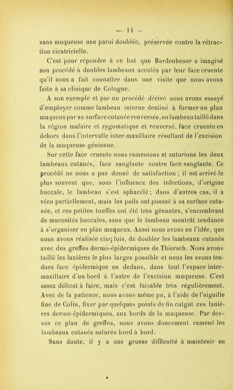 sans muqueuse une paroi doublée, préservée contre la rétrac- tion cicatricielle. C’est, pour répondre à ce but que Bardenheuer a imaginé son procédé à doubles lambeaux accolés par leur facecruente qu’il nous a fait connaître dans une visite que nous avons faite à sa clinique de Cologne. A son exemple et par un procédé dérivé nous avons essayé d’employer comme lambeau interne destiné à former un plan muqueux par sa surface cutanée renversée, un lambeau taillé dans la région malaire et zygomatique et renversé, face cruenteen dehors dans l’intervalle inter-maxillaire résultant de l’excision de la muqueuse génienne. Sur cette face cruente nous ramenions et suturions les deux lambeaux cutanés, face sanglante contre face sanglante. Ce procédé ne nous a pas donné de satisfaction; il est arrivé le plus souvent que, sous l’influence des infections, d’origine buccale, le lambeau s’est sphacélé ; dans d’autres cas, il a vécu partiellement, mais les poils ont poussé à sa surface cuta- née, et ces petites touffes ont été très gênantes, s’encombrant de mucosités buccales, sans que le lambeau montrât tendance à s’organiser en plan muqueux. Aussi nous avons eu l’idée, que nous avons réalisée cinq fois, de doubler les lambeaux cutanés avec des greffes dermo-épidermiques de Thiersch. Nous avons taillé les lanières le plus larges possible et nous les avons ten- dues face épidermique en dedans, dans tout l’espace inter- maxillaire d’un bord à l’autre de l’excision muqueuse. C’est assez délicat à faire, mais c’est faisable très régulièrement. Avec de la patience, nous avons même pu, à l’aide de l’aiguille fine de Colin, fixer par quelques points de fin catgut ces laniè- res dermo-épidermiques, aux bords de la muqueuse. Par des- sus ce plan de greffes, nous avons doucement ramené les lambeaux cutanés suturés bord à bord. Sans doute, il y a une grosse difficulté à maintenir en