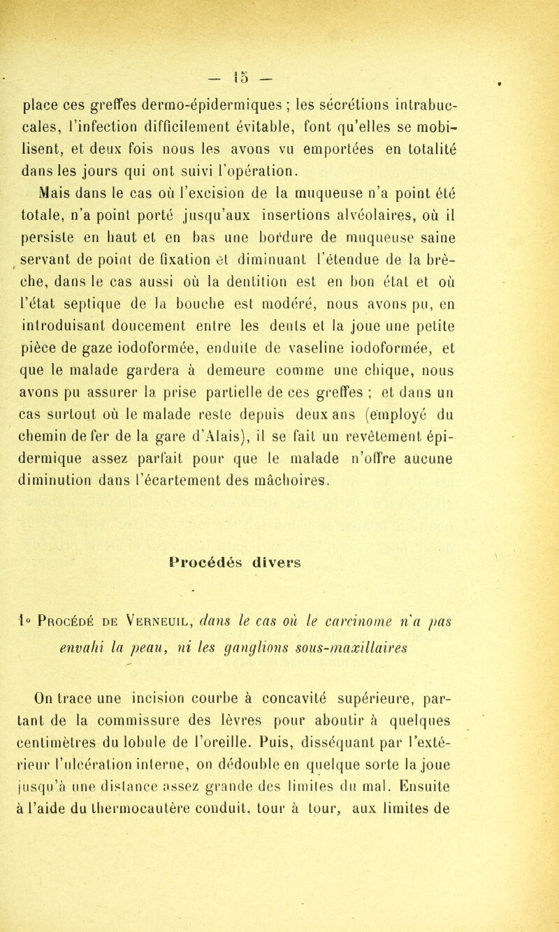 place ces greffes dermo-épidermiques ; les sécrétions intrabuc- caîes, l’infection difficilement évitable, font qu’elles se mobi- lisent, et deux fois nous les avons vu emportées en totalité dans les jours qui ont suivi l’opération. Mais dans le cas où l’excision de la muqueuse n’a point été totale, n’a point porté jusqu’aux insertions alvéolaires, où il persiste en haut et en bas une bordure de muqueuse saine servant de point de fixation et diminuant l’étendue de la brè- che, dans le cas aussi où la dentition est en bon état et où l’état septique de la bouche est modéré, nous avons pu, en introduisant doucement entre les dents et la joue une petite pièce de gaze iodoformée, enduite de vaseline iodoformée, et que le malade gardera à demeure comme une chique, nous avons pu assurer la prise partielle de ces greffes ; et dans un cas surtout où le malade reste depuis deux ans (employé du chemin de fer de la gare d’Àlais), il se fait un revêtement épi- dermique assez parfait pour que le malade n’offre aucune diminution dans l’écartement des mâchoires. Procédés divers 1° Procédé de Verneuil, dans le cas où le carcinome n a pas envahi la peau, ni les ganglions sous-maxillaires On trace une incision courbe à concavité supérieure, par- tant de la commissure des lèvres pour aboutir à quelques centimètres du lobule de l’oreille. Puis, disséquant par l’exté- rieur l’ulcération interne, on dédouble en quelque sorte la joue jusqu’à une dislance assez grande des limites du mal. Ensuite à l’aide du thermocautère conduit, tour à tour, aux limites de