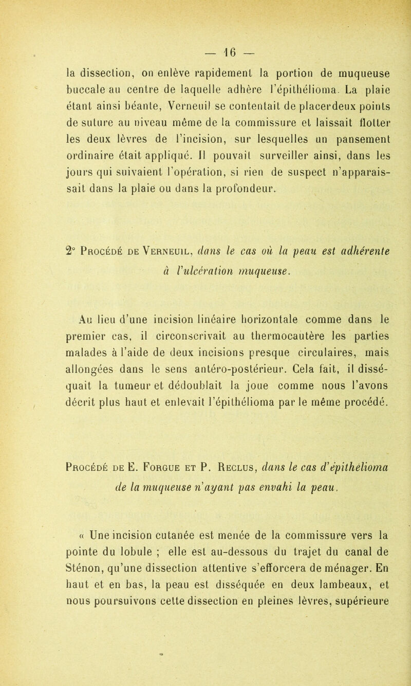 la dissection, on enlève rapidement la portion de muqueuse buccale au centre de laquelle adhère l’épithélioma. La plaie étant ainsi béante, Verneui! se contentait de placerdeux points de suture au niveau même de la commissure et laissait flotter les deux lèvres de l’incision, sur lesquelles un pansement ordinaire était appliqué. Il pouvait surveiller ainsi, dans les jours qui suivaient l’opération, si rien de suspect n’apparais- sait dans la plaie ou dans la profondeur. 2° Procédé de Verneuil, dans le cas ou la peau est adhérente à Vulcération muqueuse. Au lieu d’une incision linéaire horizontale comme dans le premier cas, il circonscrivait au thermocautère les parties malades à l’aide de deux incisions presque circulaires, mais allongées dans le sens antéro-postérieur. Gela fait, il dissé- quait la tumeur et dédoublait la joue comme nous l’avons décrit plus haut et enlevait l’épithélioma par le même procédé. Procédé de E. Forgue et P. Reclus, dans le cas d'épithèlioma de la muqueuse n ayant pas envahi la peau, « Une incision cutanée est menée de la commissure vers la pointe du lobule ; elle est au-dessous du trajet du canal de Sténon, qu’une dissection attentive s’efforcera de ménager. En haut et en bas, la peau est disséquée en deux lambeaux, et nous poursuivons cette dissection en pleines lèvres, supérieure