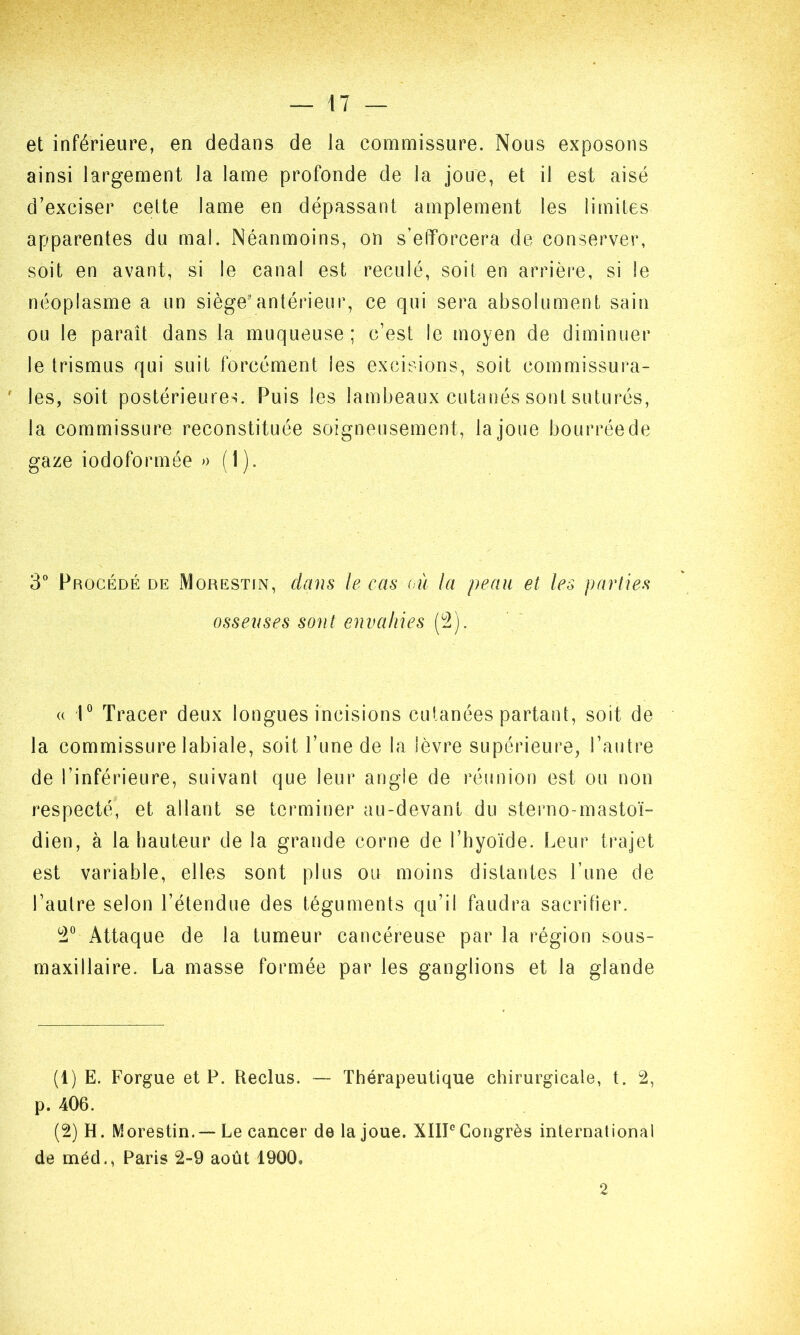 et inférieure, en dedans de la commissure. Nous exposons ainsi largement la lame profonde de la joue, et il est aisé d’exciser celte lame en dépassant amplement les limites apparentes du mal. Néanmoins, on s’efforcera de conserver, soit en avant, si le canal est reculé, soit en arrière, si le néoplasme a un siège3antérieur, ce qui sera absolument sain ou le paraît dans la muqueuse; c’est le moyen de diminuer le trismus qui suit forcément les excisions, soit commissura- ‘ les, soit postérieures. Puis les lambeaux cutanés sont suturés, la commissure reconstituée soigneusement, la joue bourrée de gaze iodoformée » ( 1 ). 3° Procédé de Morestin, dans le cas où la peau et les parties osseuses sont envahies (2). « 1° Tracer deux longues incisions cutanées partant, soit de la commissure labiale, soit l’une de la lèvre supérieure, l’autre de l’inférieure, suivant que leur angle de réunion est ou non respecté, et allant se terminer au-devant du sterno-mastoï- dien, à la hauteur de la grande corne de l’hyoïde. Leur trajet est variable, elles sont plus ou moins distantes l’une de l’autre selon l’étendue des téguments qu’il faudra sacrifier. 2° Attaque de la tumeur cancéreuse par la région sous- maxillaire. La masse formée par les ganglions et la glande (t) E. Forgue et P. Reclus. — Thérapeutique chirurgicale, t. 2, p. 406. (2) H. Morestin.— Le cancer de la joue. XIII0 Congrès international de méd., Paris 2-9 août 1900» 2