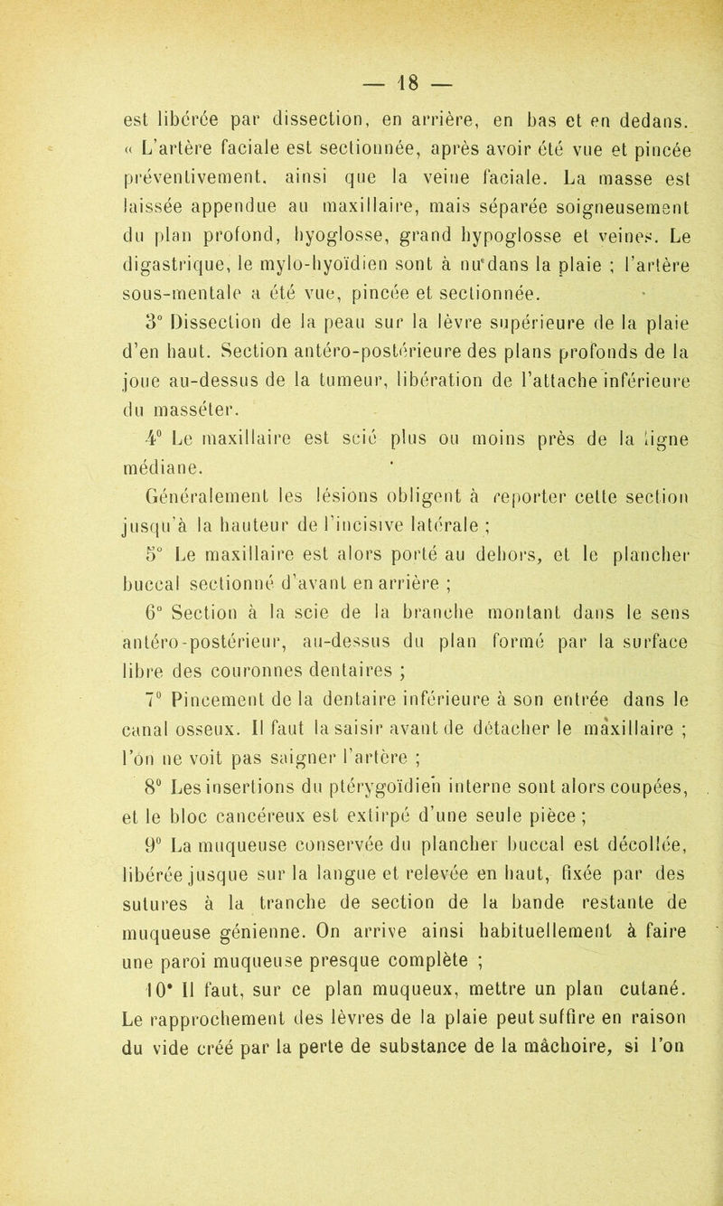 est libérée par dissection, en arrière, en bas et en dedans. « L’artère faciale est sectionnée, après avoir été vue et pincée préventivement, ainsi que la veine faciale. La masse est laissée appendue au maxillaire, mais séparée soigneusement du plan profond, hyoglosse, grand hypoglosse et veines. Le digastrique, le mylo-hyoïdien sont à nmdans la plaie ; l’artère sous-mentale a été vue, pincée et sectionnée. 3° Dissection de la peau sur la lèvre supérieure de la plaie d’en haut. Section antéro-postérieure des plans profonds de la joue au-dessus de la tumeur, libération de l’attache inférieure du masséter. 4° Le maxillaire est scié plus ou moins près de la ligne médiane. Généralement les lésions obligent à reporter cette section jusqu’à la hauteur de l’incisive latérale ; 5° Le maxillaire est alors porté au dehors, et le plancher buccal sectionné d’avant en arrière ; 6° Section à la scie de la branche montant dans le sens antéro-postérieur, au-dessus du plan formé par la surface libre des couronnes dentaires ; 7° Pincement de la dentaire inférieure à son entrée dans le canal osseux. Il faut la saisir avant de détacher le maxillaire ; l’on ne voit pas saigner l’artère ; 8° Les insertions du ptérygoïdien interne sont alors coupées, et le bloc cancéreux est extirpé d’une seule pièce; 9° La muqueuse conservée du plancher buccal est décollée, libérée jusque sur la langue et relevée en haut, fixée par des sutures à la tranche de section de la bande restante de muqueuse génienne. On arrive ainsi habituellement à faire une paroi muqueuse presque complète ; 10* Il faut, sur ce plan muqueux, mettre un plan cutané. Le rapprochement des lèvres de la plaie peut suffire en raison du vide créé par la perte de substance de la mâchoire, si l’on