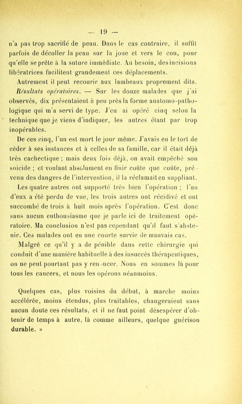 n’a pas trop sacrifié de peau. Dans le cas contraire, il suffit parfois de décoller la peau sur la joue et vers le cou, pour qu’elle se prête à la suture immédiate. Au besoin, desincisions libératrices facilitent grandement ces déplacements. Autrement il peut recourir aux lambeaux proprement dits. Résultats opératoires. — Sur les douze malades que j’ai observés, dix présentaient à peu près la forme anatomo-patho- logique qui m’a servi de type. J’en ai opéré cinq selon la technique que je viens d’indiquer, les autres étant par trop inopérables. De ces cinq, l’un est mort le jour même. J’avais eu le tort de céder à ses instances et à celles de sa famille, car il était déjà très cachectique ; mais deux fois déjà, on avait empêché son suicide; et voulant absolument en finir coûte que coûte, pré- venu des dangers de l’intervention, il la réclamaiten suppliant. Les quatre autres ont supporté très bien l’opération; l’un d’eux a été perdu de vue, les trois autres ont récidivé et ont succombé de trois à huit mois après l’opération. C’est donc sans aucun enthousiasme que je parle ici de traitement opé- ratoire. Ma conclusion n’est pas cependant qu’il faut s'abste- nir. Ces malades ont eu une courte survie de mauvais cas. Malgré ce qu’il y a de pénible dans cette chirurgie qui conduit d’une manière habituelle à des insuccès thérapeutiques, on ne peut pourtant pas y renoncer. Nous en sommes là pour tous les cancers, et nous les opérons néanmoins. Quelques cas, plus voisins du début, à marche moins accélérée, moins étendus, plus traitables, changeraient sans aucun doute ces résultats, et il ne faut point désespérer d’ob- tenir de temps à autre, là comme ailleurs, quelque guérison durable. »