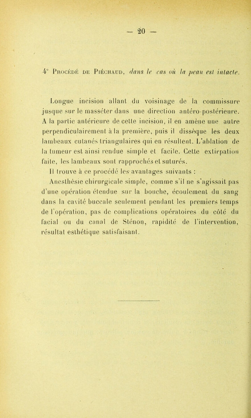 / 4° Procédé de Piéchaud, dans le cas où la peau est intacte. Longue incision allant du voisinage de la commissure jusque sur le masséter dans une direction antéro-postérieure. A la partie antérieure de cette incision, il en amène une autre perpendiculairement à la première, puis il dissèque les deux lambeaux cutanés triangulaires qui en résultent. L’ablation de la tumeur est ainsi rendue simple et facile. Cette extirpation faite, les lambeaux sont rapprochés et suturés. Il t rouve à ce procédé les'avantages suivants : Anesthésie chirurgicale simple, comme s’il ne s’agissait pas d’une opération étendue sur la bouche, écoulement du sang dans la cavité buccale seulement pendant les premiers temps de l’opération, pas de complications opératoires du côté du facial ou du canal de Sténon, rapidité de l’intervention, résultat esthétique satisfaisant.