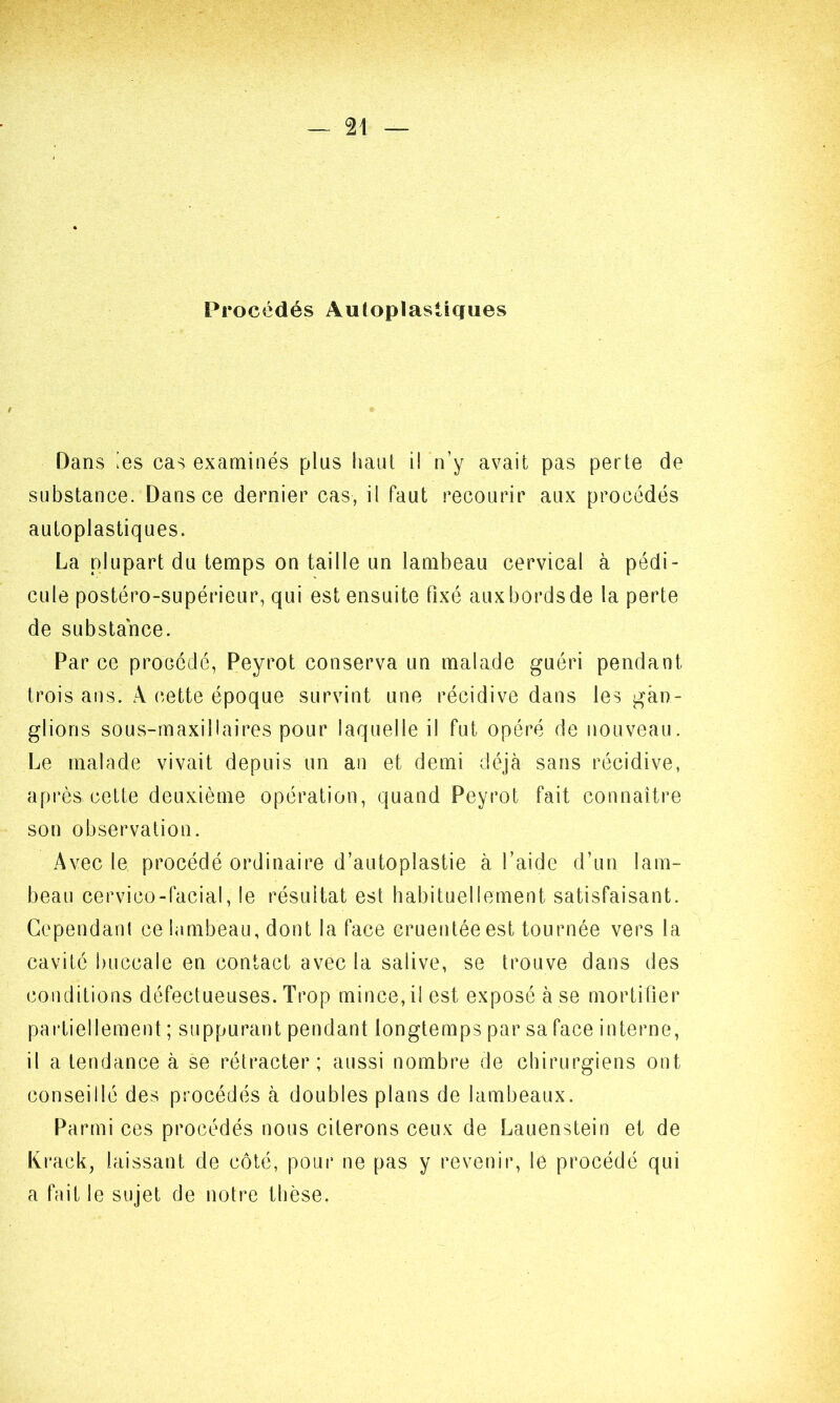 Procédés Autopïasiigues Dans les cas examinés plus haut il n’y avait pas perte de substance. Dans ce dernier cas, il faut recourir aux procédés autoplastiques. La plupart du temps on taille un lambeau cervical à pédi- cule postéro-supérieur, qui est ensuite fixé aux bords de la perte de substance. Par ce procédé, Peyrot conserva un malade guéri pendant trois ans. A cette époque survint une récidive dans les gan- glions sous-maxillaires pour laquelle il fut opéré de nouveau. Le malade vivait depuis un an et demi déjà sans récidive, après,cette deuxième opération, quand Peyrot fait connaître son observation. Avec le procédé ordinaire d’autoplastie à l’aide d’un lam- beau cervico-facial, le résultat est habituellement satisfaisant. Cependant ce lambeau, dont la face cruentée est tournée vers la cavité buccale en contact avec la salive, se trouve dans des conditions défectueuses. Trop mince, il est exposé à se mortifier partiellement ; suppurant pendant longtemps par sa face interne, il a tendance à se rétracter; aussi nombre de chirurgiens ont conseillé des procédés à doubles plans de lambeaux. Parmi ces procédés nous citerons ceux de Lauenstein et de Krack, laissant de côté, pour ne pas y revenir, le procédé qui a fait le sujet de notre thèse.