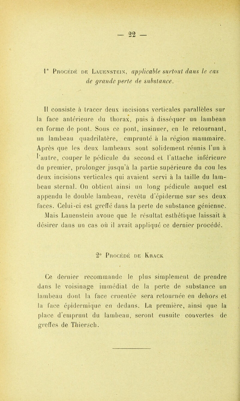 1° Procédé de Lauenstein, applicable surtout clans le cas de grande perte de substance. Il consiste à tracer deux incisions verticales parallèles sur la face antérieure du thorax, puis à disséquer un lambean en forme de pont. Sous ce pont, insinuer, en le retournant, un lambeau quadrilatère, emprunté à la région mammaire. Après que les deux lambeaux sont solidement réunis l’un à l’autre, couper le pédicule du second et l’attache inférieure du premier, prolonger jusqu’à la partie supérieure du cou les deux incisions verticales qui avaient servi à la taille du lam- beau sternal. On obtient ainsi un long pédicule auquel est appendu le double lambeau, revêtu d’épiderme sur ses deux faces. Celui-ci est greffé dans la perte de substance génienne. Mais Lauenstein avoue que le résultat esthétique laissait à désirer dans un cas où il avait appliqué ce dernier procédé. 2° Procédé de Krack Ce dernier recommande le plus simplement de prendre dans le voisinage immédiat de la perte de substance un lambeau dont la face cruentée sera retournée en dehors et la face épidermique en dedans. La première, ainsi que la place d’emprunt du lambeau, seront ensuite couvertes de greffes de Thiersch.