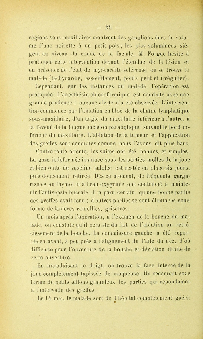régions sous-maxillaires montrent des ganglions durs du volu- me d’une noisette à un petit pois ; les plus volumineux siè- gent au niveau du coude de la Faciale. M. Forgue hésite à pratiquer cette intervention devant l’étendue de la lésion et en présence de l’état de myocardite scléreuse où se trouve le malade (tachycardie, essoufflement, pouls petit et irrégulier). Cependant, sur les instances du malade, l’opération est pratiquée. L’anesthésie chloroformique est conduite avec une grande prudence : aucune alerte n’a été observée. L’interven- tion commence par l’ablation en bloc de la chaîne lymphatique sous-maxillaire, d’un angle du maxillaire inférieur à l’autre, à la faveur de la longue incision parabolique suivant le bord in- férieur du maxillaire. L’ablation de la tumeur et l’application des greffes sont conduites comme nous l’avons dit plus haut. Contre toute attente, les suites ont été bonnes, et simples. La gaze iodoformée insinuée sous les parties molles de la joue et bien ointe de vaseline salolée est restée en place six jours, puis doucement retirée. Dès ce moment, de fréquents garga- rismes au thymol et à l’eau oxygénée ont contribué à mainte- nir l’antisepsie buccale. Il a paru certain qu’une bonne partie des greffes avait tenu ; d’autres parties se sont éliminées sous forme de lanières ramollies, grisâtres. Un mois après l’opération, à l’examen de la bouche du ma- lade, on constate qu’il persiste du fait de l’ablalion un rétré- cissement de la bouche. La commissure gauche a été repor- tée en avant, à peu près à l’alignement de l’aile du nez, d’où difficulté pour l’ouverture de la bouche et déviation droite de cette ouverture. En introduisant le doigt, on trouve la face interne de la joue complètement tapissée de muqueuse. On reconnaît sous forme de petits sillons granuleux les parties qui répondaient à l’intervalle des greffes. Le 14 mai, le malade sort de l’hôpital complètement guéri.