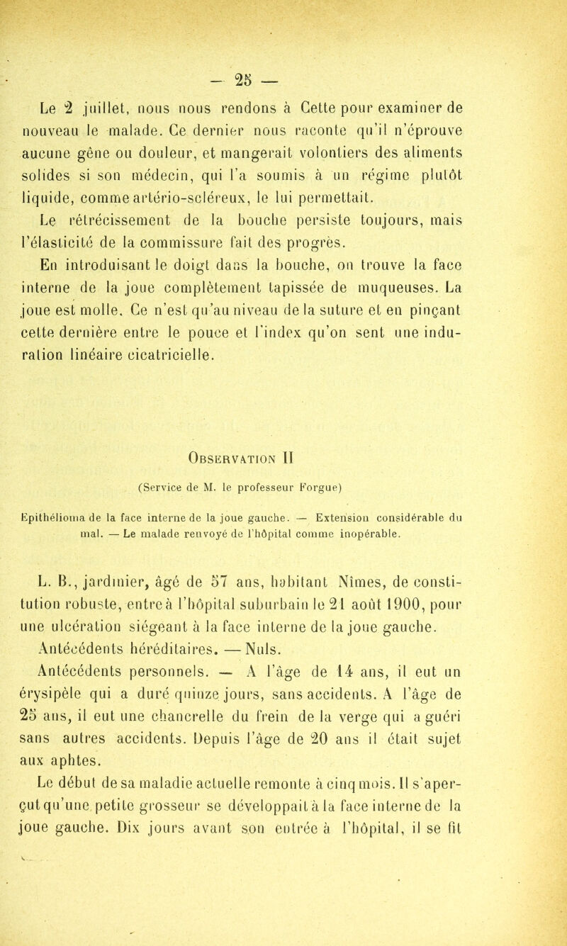 Le 2 juillet, nous nous rendons à Cette pour examiner de nouveau le malade. Ce dernier nous raconte qu’il n’éprouve aucune gêne ou douleur, et mangerait volontiers des aliments solides si son médecin, qui l’a soumis à un régime plutôt liquide, comme artério-scléreux, le lui permettait. Le rétrécissement de la bouche persiste toujours, mais l’élasticité de la commissure fait des progrès. En introduisant le doigt dans la bouche, on trouve la face interne de la joue complètement tapissée de muqueuses. La joue est molle. Ce n’est qu’au niveau de la suture et en pinçant cette dernière entre le pouce et l'index qu’on sent une indu- ration linéaire cicatricielle. Observation II (Service de M. le professeur Forgue) Epithélioma de la face interne de la joue gauche. — Extension considérable du mal. — Le malade renvoyé de l’hôpital comme inopérable. L. B., jardinier, âgé de 57 ans, habitant Nîmes, de consti- tution robuste, entre à l’hôpital suburbain le 21 août 1900, pour une ulcération siégeant à la face interne de la joue gauche. Antécédents héréditaires. —Nuis. Antécédents personnels. — A l’âge de 14 ans, il eut un érysipèle qui a duré quinze jours, sans accidents. A l’âge de 25 ans, il eut une chancrelle du frein de la verge qui a guéri sans autres accidents. Depuis l’âge de 20 ans il était sujet aux aphtes. Le début de sa maladie actuelle remonte à cinq mois. Il s’aper- çut qu’une petite grosseur se développait à la face interne de la joue gauche. Dix jours avant son entrée à l’hôpital, il se fit