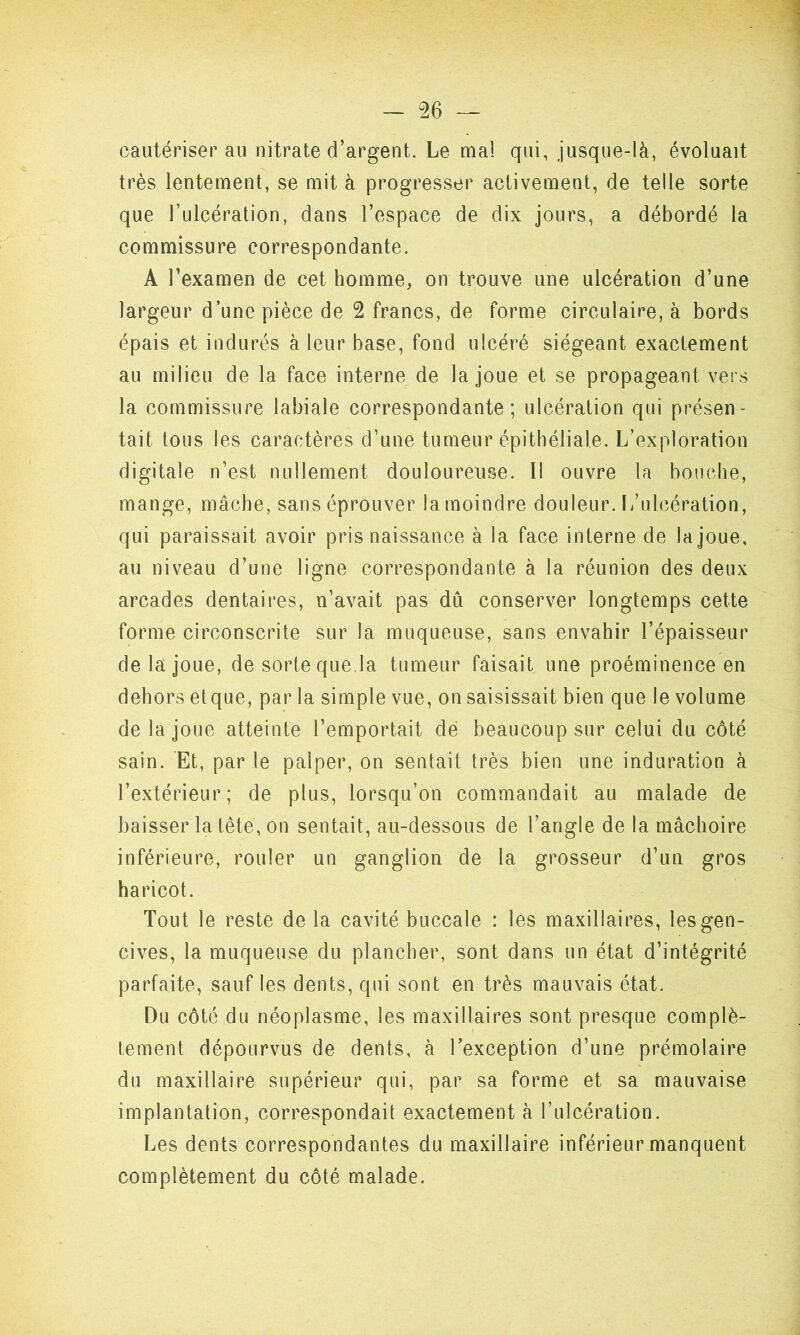 cautériserai! nitrate d’argent. Le mal qui, jusque-là, évoluait très lentement, se mit à progresser activement, de telle sorte que l’ulcération, dans l’espace de dix jours, a débordé la commissure correspondante. A l’examen de cet homme, on trouve une ulcération d’une largeur d’une pièce de 2 francs, de forme circulaire, à bords épais et indurés à leur base, fond ulcéré siégeant exactement au milieu de la face interne de la joue et se propageant vers la commissure labiale correspondante; ulcération qui présen- tait tous les caractères d’une tumeur épithéliale. L’exploration digitale n’est nullement douloureuse. Il ouvre la bouche, mange, mâche, sans éprouver la moindre douleur. L’ulcération, qui paraissait avoir pris naissance à la face interne de la joue, au niveau d’une ligne correspondante à la réunion des deux arcades dentaires, n’avait pas dû conserver longtemps cette forme circonscrite sur la muqueuse, sans envahir l’épaisseur de la joue, de sorte que.la tumeur faisait une proéminence en dehors etque, par la simple vue, on saisissait bien que le volume de la joue atteinte l’emportait dé beaucoup sur celui du côté sain. Et, par le palper, on sentait très bien une induration à l’extérieur; de plus, lorsqu’on commandait au malade de baisser la tête, on sentait, au-dessous de l’angle de la mâchoire inférieure, rouler un ganglion de la grosseur d’un gros haricot. Tout le reste de la cavité buccale : les maxillaires, les gen- cives, la muqueuse du plancher, sont dans un état d’intégrité parfaite, sauf les dents, qui sont en très mauvais état. Du côté du néoplasme, les maxillaires sont presque complè- tement dépourvus de dents, à l’exception d’une prémolaire du maxillaire supérieur qui, par sa forme et sa mauvaise implantation, correspondait exactement à l’ulcération. Les dents correspondantes du maxillaire inférieur manquent complètement du côté malade.