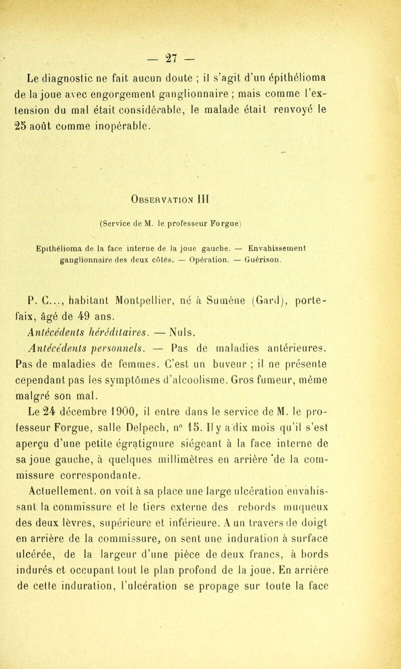 Le diagnostic ne fait aucun doute ; il s’agit d’un épithéiioma de la joue avec engorgement ganglionnaire ; mais comme l’ex- tension du mal était considérable, le malade était renvoyé le 25 août comme inopérable. Observation III (Service de M. le professeur Forgue) Epithéiioma de la face interne de la joue gauche. — Envahissement ganglionnaire des deux côtés. — Opération. — Guérison. P. G..., habitant Montpellier, né à Sumène (Gard), porte- faix, âgé de 49 ans. Antécédents héréditaires. — Nuis. Antécédents 'personnels. — Pas de maladies antérieures. Pas de maladies de femmes. C’est un buveur ; il ne présente cependant pas les symptômes d’alcoolisme. Gros fumeur, même malgré son mal. Le 24 décembre 1900, il entre dans le service de M. le pro- fesseur Forgue, salle Delpech, n° 15. Il y a dix mois qu’il s’est aperçu d’une petite égratignure siégeant à la face interne de sa joue gauche, à quelques millimètres en arrière'de la com- missure correspondante. Actuellement, on voit à sa place une large ulcération envahis- sant la commissure et le tiers externe des rebords muqueux des deux lèvres, supérieure et inférieure. A un travers de doigt en arrière de la commissure, on sent une induration à surface ulcérée, de la largeur d’une pièce de deux francs, à bords indurés et occupant tout le plan profond de la joue. En arrière de cette induration, l’ulcération se propage sur toute la face