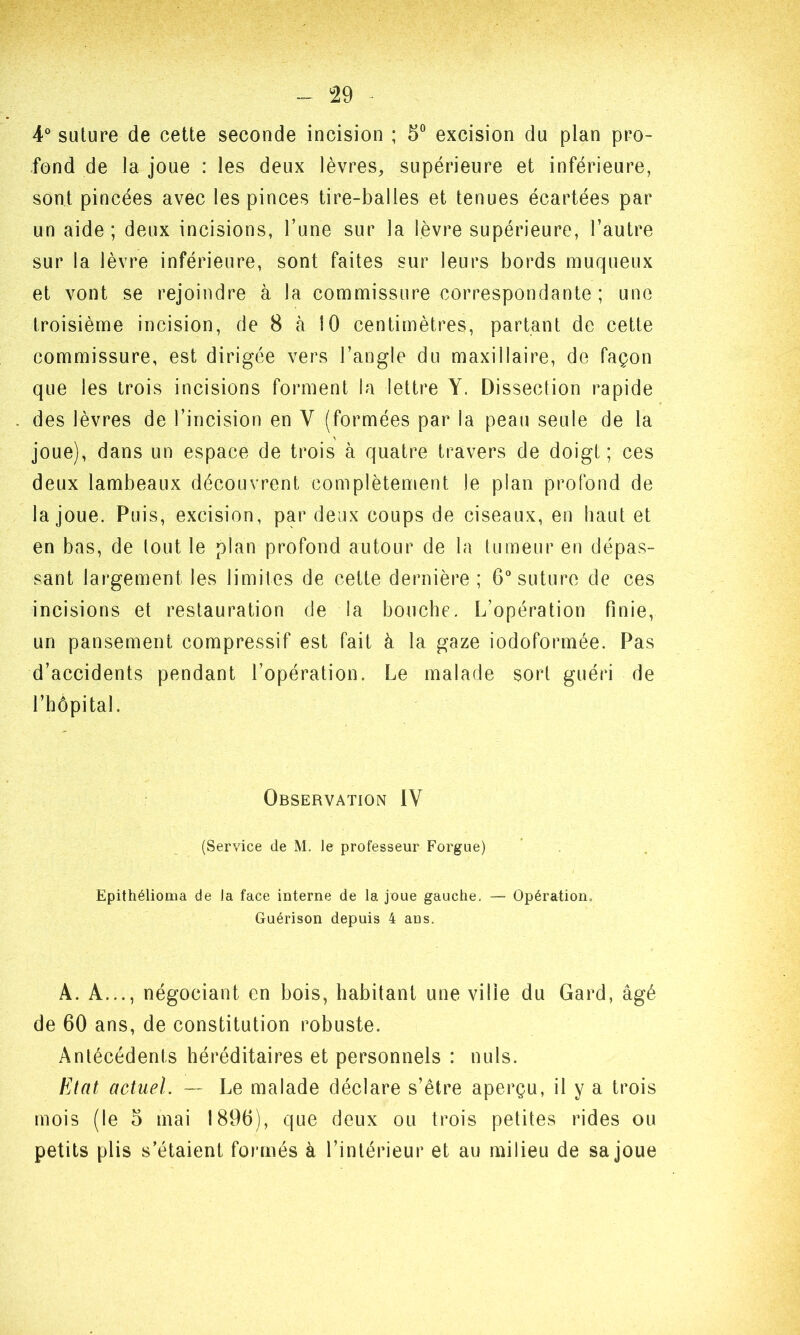 4° suture de cette seconde incision ; 5° excision du plan pro- fond de la joue : les deux lèvres, supérieure et inférieure, sont pincées avec les pinces tire-balles et tenues écartées par un aide ; deux incisions, l’une sur la lèvre supérieure, l’autre sur la lèvre inférieure, sont faites sur leurs bords muqueux et vont se rejoindre à la commissure correspondante ; une troisième incision, de 8 à 10 centimètres, partant de cette commissure, est dirigée vers l’angle du maxillaire, de façon que les trois incisions forment la lettre Y. Dissection rapide des lèvres de l’incision en Y (formées par la peau seule de la joue), dans un espace de trois à quatre travers de doigt; ces deux lambeaux découvrent complètement Je plan profond de la joue. Puis, excision, par deux coups de ciseaux, en haut et en bas, de tout le plan profond autour de la fumeur en dépas- sant largement les limites de cette dernière ; 6° suture de ces incisions et restauration de la bouche. L’opération finie, un pansement compressif est fait à la gaze iodoformée. Pas d’accidents pendant l’opération. Le malade sort guéri de l’hôpital. Observation IV (Service de M. le professeur Forgue) Epithélioma de la face interne de la joue gauche. — Opération, Guérison depuis 4 aus. A. A..., négociant en bois, habitant une ville du Gard, âgé de 60 ans, de constitution robuste. Antécédents héréditaires et personnels : nuis. Etat actuel. — Le malade déclare s’être aperçu, il y a trois mois (le 5 mai 1896), que deux ou trois petites rides ou petits plis s’étaient formés à l’intérieur et au milieu de sa joue