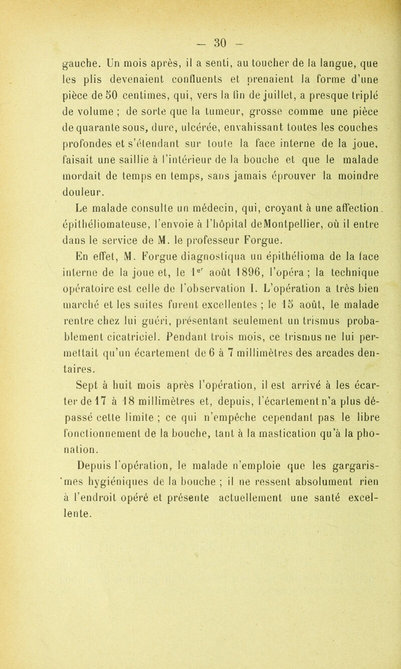 gauche. Un mois après, il a senti, au toucher de la langue, que les plis devenaient confluents et prenaient la forme d’une pièce de 50 centimes, qui, vers la fin de juillet, a presque triplé de volume ; de sorte que la tumeur, grosse comme une pièce de quarante sous, dure, ulcérée, envahissant toutes les couches profondes et s’étendant sur toute la face interne de la joue, faisait une saillie à l’intérieur de la bouche et que le malade mordait de temps en temps, sans jamais éprouver la moindre douleur. Le malade consulte un médecin, qui, croyant à une affection, épithéliomateuse, l’envoie à l’hôpital deMontpellier, où il entre dans le service de M. le professeur Forgue. En effet, M. Forgue diagnostiqua un épithélioma de la face interne de la joue et, le 1er août 1896, l’opéra; la technique opératoire est celle de l’observation I. L’opération a très bien marché et les suites furent excellentes ; le 15 août, le malade rentre chez lui guéri, présentant seulement un trismus proba- blement cicatriciel. Pendant trois mois, ce trismus ne lui per- mettait qu’un écartement de 6 à 7 millimètres des arcades den- taires. Sept à huit mois après l’opération, il est arrivé à les écar- ter de 17 à 18 millimètres et, depuis, l’écartement n’a plus dé- passé cette limite ; ce qui n’empêche cependant pas le libre fonctionnement de la bouche, tant à la mastication qu a la pho- nation. Depuis l’opération, le malade n’emploie que les gargaris- 'mes hygiéniques de la bouche ; il ne ressent absolument rien à l’endroit opéré et présente actuellement une santé excel- lente.
