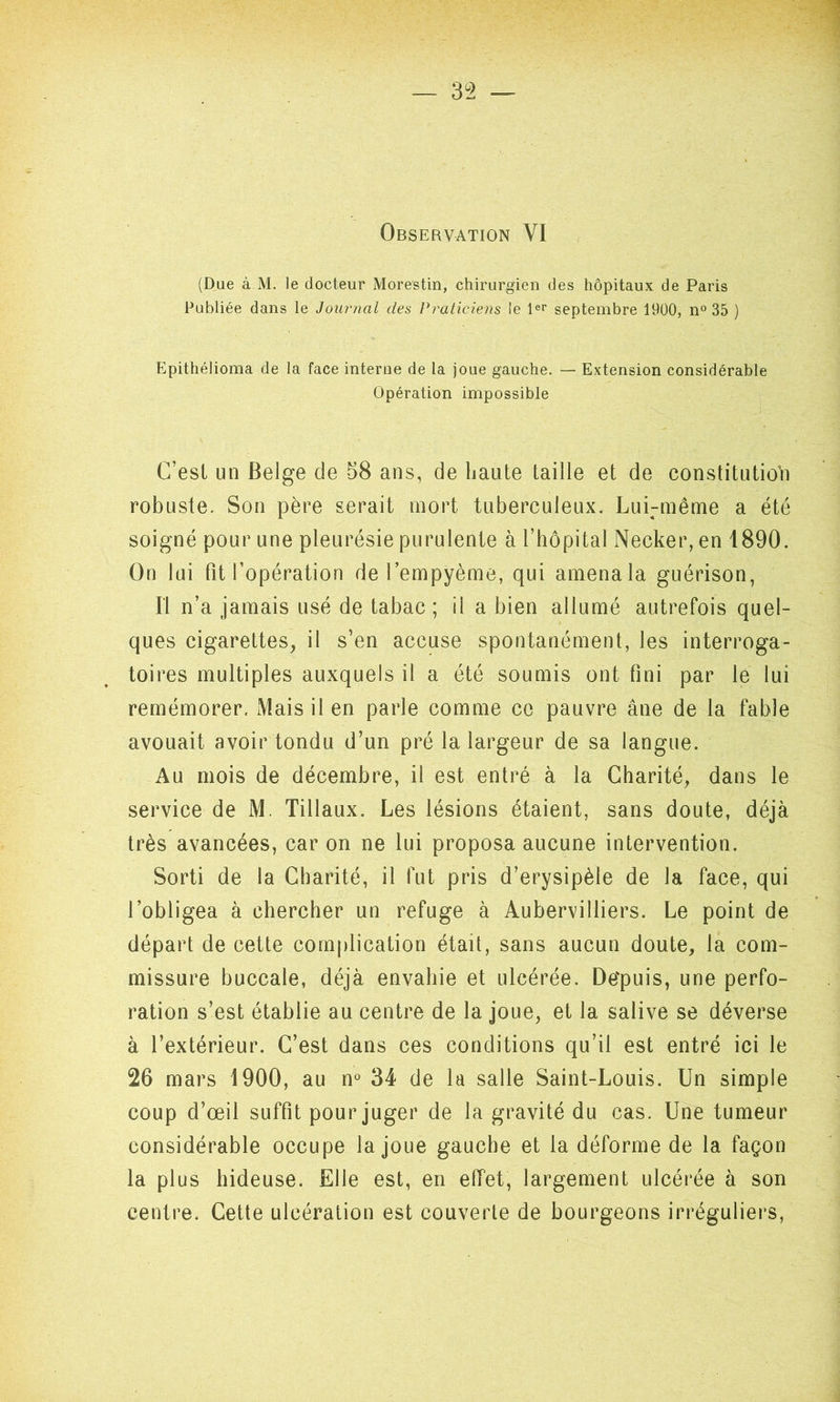 — 3 °2 — Observation VI (Due à M. le docteur Morestin, chirurgien des hôpitaux de Paris Publiée dans le Journal des Praticiens le 1er septembre 1900, n° 35 ) Epithélioma de la face interne de la joue gauche. — Extension considérable Opération impossible C’est un Belge de 58 ans, de haute taille et de constitution robuste. Son père serait mort tuberculeux. Lui-même a été soigné pour une pleurésie purulente à l’hôpital Necker, en 1890. On lui fit l’opération de l’empyème, qui amena la guérison, Il n’a jamais usé de tabac; ii a bien allumé autrefois quel- ques cigarettes, il s’en accuse spontanément, les interroga- toires multiples auxquels il a été soumis ont fini par le lui remémorer. Mais il en parle comme ce pauvre âne de la fable avouait avoir tondu d’un pré la largeur de sa langue. Au mois de décembre, il est entré à la Charité, dans le service de M. Tillaux. Les lésions étaient, sans doute, déjà très avancées, car on ne lui proposa aucune intervention. Sorti de la Charité, il fut pris d’erysipèle de la face, qui l’obligea à chercher un refuge à Aubervilliers. Le point de départ de cette complication était, sans aucun doute, la com- missure buccale, déjà envahie et ulcérée. De'puis, une perfo- ration s’est établie au centre de la joue, et la salive se déverse à l’extérieur. C’est dans ces conditions qu’il est entré ici le 26 mars 1900, au n° 34 de la salle Saint-Louis. Un simple coup d’œil suffit pour juger de la gravité du cas. Une tumeur considérable occupe la joue gauche et la déforme de la façon la plus hideuse. Elle est, en effet, largement ulcérée à son centre. Cette ulcération est couverte de bourgeons irréguliers,