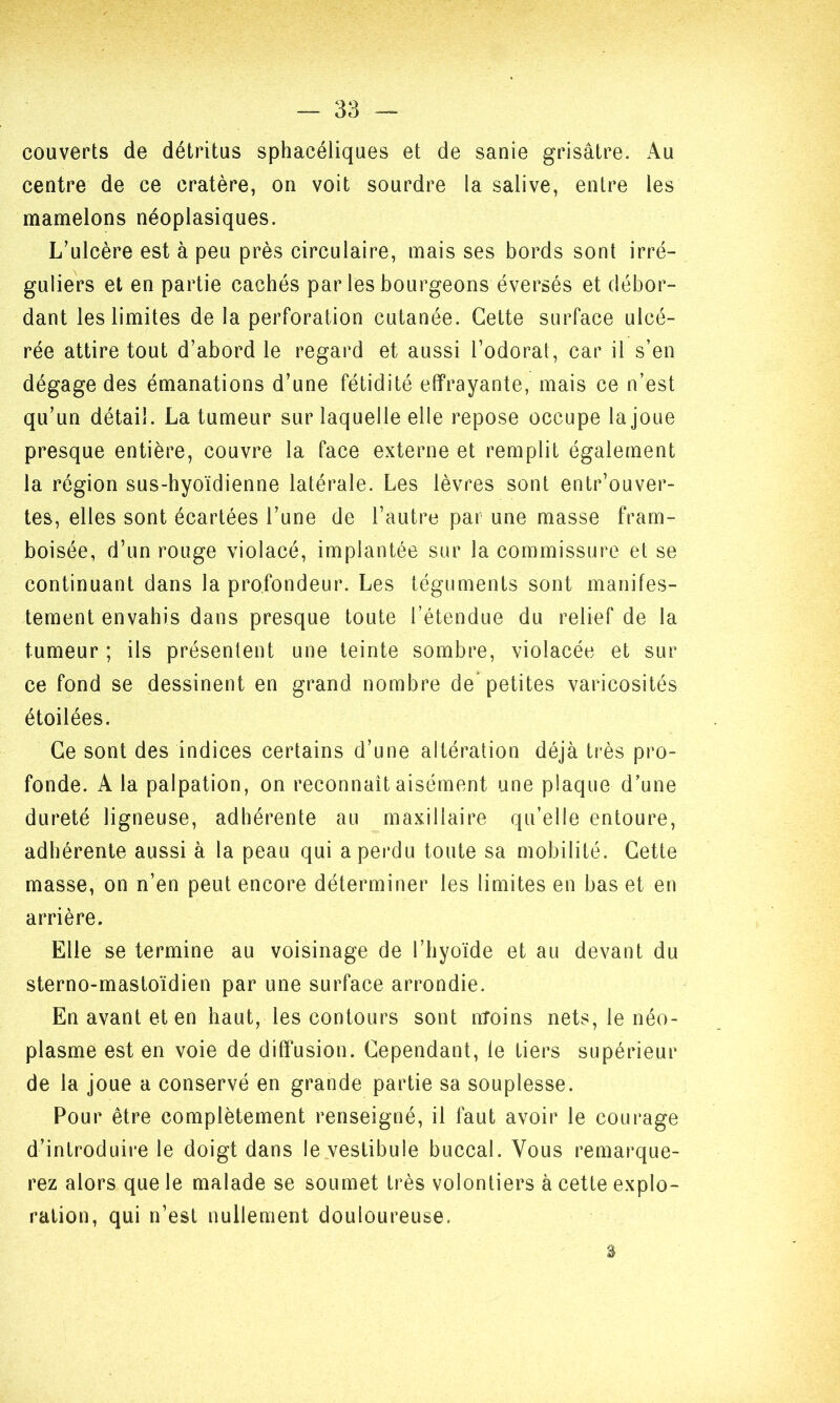 couverts de détritus sphacéliques et de sanie grisâtre. Au centre de ce cratère, on voit sourdre la salive, entre les mamelons néoplasiques. L’ulcère est à peu près circulaire, mais ses bords sont irré- guliers et en partie cachés par les bourgeons éversés et débor- dant les limites de la perforation cutanée. Cette surface ulcé- rée attire tout d’abord le regard et aussi l’odorat, car il s’en dégage des émanations d’une fétidité effrayante, mais ce n’est qu’un détail. La tumeur sur laquelle elle repose occupe la joue presque entière, couvre la face externe et remplit également la région sus-hyoïdienne latérale. Les lèvres sont entrouver- tes, elles sont écartées l’une de l’autre par une masse fram- boisée, d’un rouge violacé, implantée sur la commissure et se continuant dans la profondeur. Les téguments sont manifes- tement envahis dans presque toute l’étendue du relief de la tumeur ; ils présentent une teinte sombre, violacée et sur ce fond se dessinent en grand nombre de petites varicosités étoilées. Ce sont des indices certains d’une altération déjà très pro- fonde. A la palpation, on reconnaît aisément une plaque d’une dureté ligneuse, adhérente au maxillaire qu’elle entoure, adhérente aussi à la peau qui a perdu toute sa mobilité. Cette masse, on n’en peut encore déterminer les limites en bas et en arrière. Elle se termine au voisinage de l’hyoïde et au devant du sterno-mastoïdien par une surface arrondie. En avant et en haut, les contours sont nïoins nets, le néo- plasme est en voie de diffusion. Cependant, le tiers supérieur de la joue a conservé en grande partie sa souplesse. Pour être complètement renseigné, il faut avoir le courage d’introduire le doigt dans le vestibule buccal. Vous remarque- rez alors que le malade se soumet très volontiers à cette explo- ration, qui n’est nullement douloureuse. s