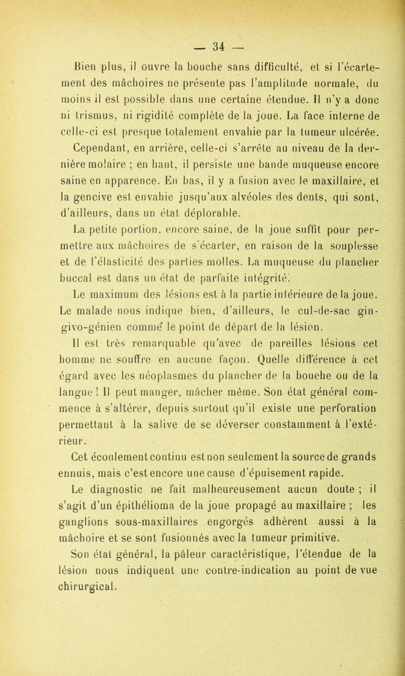 ment des mâchoires ne présente pas l’amplitude normale, du moins il est possible dans une certaine étendue. Il n’y a donc ni trismus, ni rigidité complète de la joue. La face interne de celle-ci est presque totalement envahie par la tumeur ulcérée. Cependant, en arrière, celle-ci s’arrête au niveau de la der- nière molaire ; en haut, il persiste une bande muqueuse encore saine en apparence. En bas, il y a fusion avec le maxillaire, et la gencive est envahie jusqu’aux alvéoles des dents, qui sont, d’ailleurs, dans un état déplorable. La petite portion, encore saine, de la joue suffit pour per- mettre aux mâchoires de s’écarter, en raison de la souplesse et de l’élasticité des parties molles. La muqueuse du plancher buccal est dans un état de parfaite intégrité'. Le maximum des lésions est à la partie inférieure de la joue. Le malade nous indique bien, d’ailleurs, le cul-de-sac gin- givo-génien comme le point de départ de la lésion. 11 est très remarquable qu’avec de pareilles lésions cet homme ne souffre en aucune façon. Quelle différence à cet égard avec les néoplasmes du plancher de la bouehe ou de la langue ! 11 peut manger, mâcher même. Son état général com- mence à s’altérer, depuis surtout qu’il existe une perforation permettant à la salive de se déverser constamment à l’exté- rieur. Cet écoulement continu est non seulement la source de grands ennuis, mais c’est encore une cause d’épuisement rapide. Le diagnostic ne fait malheureusement aucun doute ; il s’agit d’un épithélioma de la joue propagé au maxillaire ; les ganglions sous-maxillaires engorgés adhèrent aussi à la mâchoire et se sont fusionnés avec la tumeur primitive. Son état général, la pâleur caractéristique, l’étendue de la lésion nous indiquent une contre-indication au point de vue chirurgical.