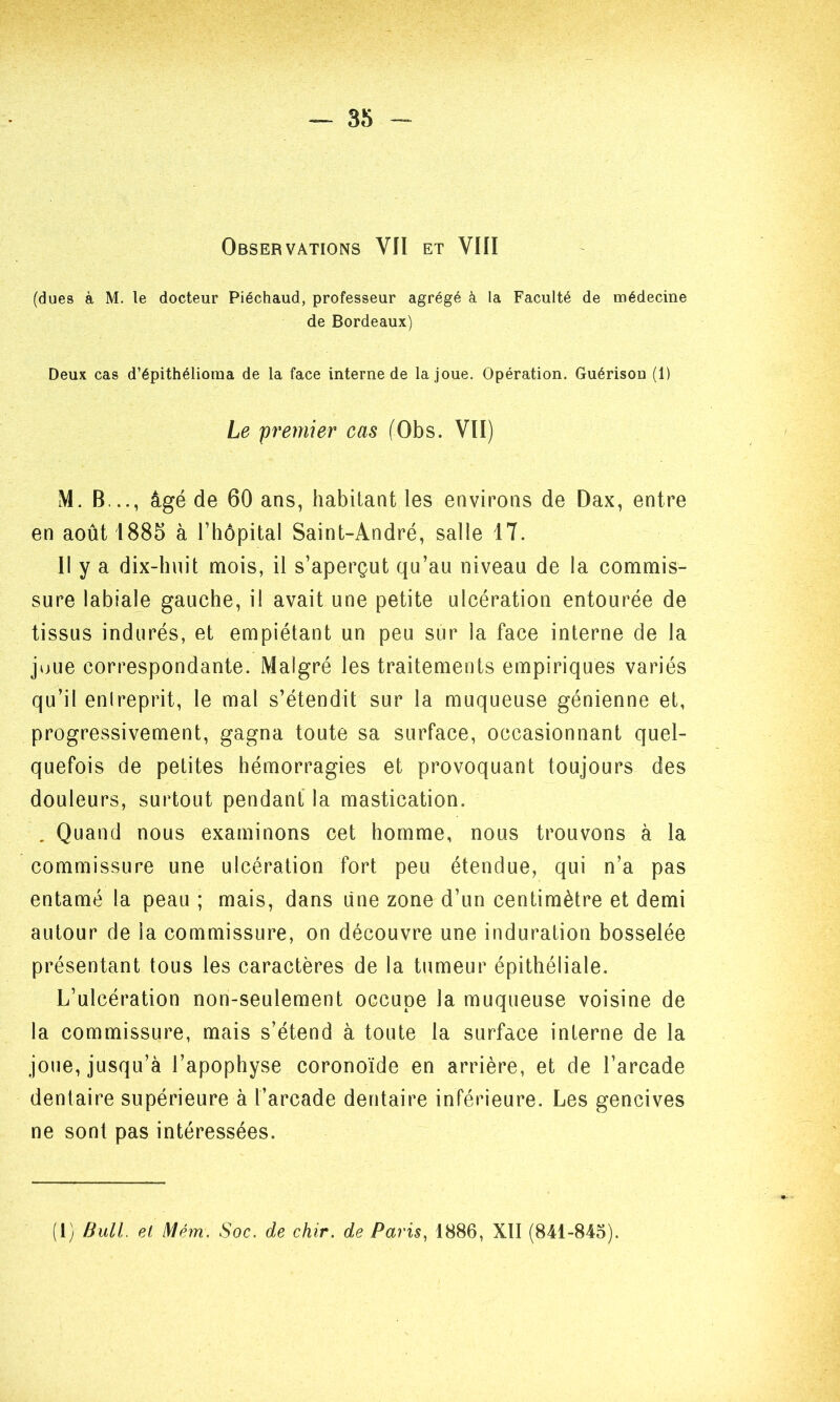 — 35 - Observations VII et VIII (dues à M. le docteur Piéchaud, professeur agrégé à la Faculté de médecine de Bordeaux) Deux cas d’épithélioma de la face interne de la joue. Opération. Guérison (1) Le premier cas (Obs. VII) M. B..., âgé de 60 ans, habitant les environs de Dax, entre en août 1885 à l’hôpital Saint-André, salle 1T. Il y a dix-huit mois, il s’aperçut qu’au niveau de la commis- sure labiale gauche, il avait une petite ulcération entourée de tissus indurés, et empiétant un peu sur la face interne de la joue correspondante. Malgré les traitements empiriques variés qu’il enlreprit, le mal s’étendit sur la muqueuse génienne et, progressivement, gagna toute sa surface, occasionnant quel- quefois de petites hémorragies et provoquant toujours des douleurs, surtout pendant la mastication. . Quand nous examinons cet homme, nous trouvons à la commissure une ulcération fort peu étendue, qui n’a pas entamé la peau ; mais, dans une zone d’un centimètre et demi autour de la commissure, on découvre une induration bosselée présentant tous les caractères de la tumeur épithéliale. L’ulcération non-seulement occupe la muqueuse voisine de la commissure, mais s’étend à toute la surface interne de la joue, jusqu’à l’apophyse coronoïde en arrière, et de l’arcade dentaire supérieure à l’arcade dentaire inférieure. Les gencives ne sont pas intéressées.