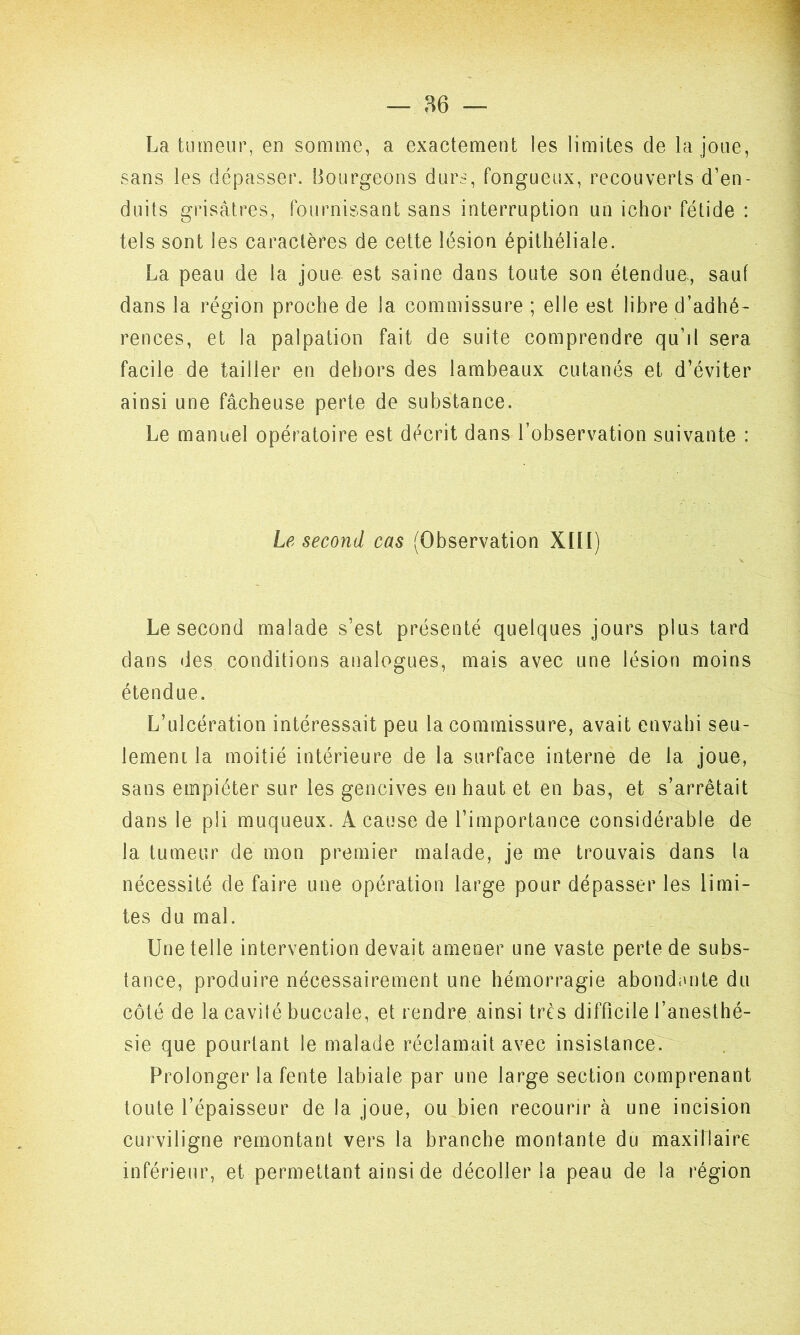La tumeur, en somme, a exactement les limites de la joue, sans les dépasser. Bourgeons durs, fongueux, recouverts d’en- duits grisâtres, fournissant sans interruption un ichor fétide : tels sont les caractères de cette lésion épithéliale. La peau de la joue est saine dans toute son étendue, sauf dans la région proche de la commissure ; elle est libre d’adhé- rences, et la palpation fait de suite comprendre qu’d sera facile de tailler en dehors des lambeaux cutanés et d’éviter ainsi une fâcheuse perte de substance. Le manuel opératoire est décrit dans l’observation suivante : Le second cas (Observation XIII) Le second malade s’est présenté quelques jours plus tard dans des conditions analogues, mais avec une lésion moins étendue. L’ulcération intéressait peu la commissure, avait envahi seu- lement la moitié intérieure de la surface interne de la joue, sans empiéter sur les gencives en haut et en bas, et s’arrêtait dans le pli muqueux. A cause de l’importance considérable de la tumeur de mon premier malade, je me trouvais dans la nécessité de faire une opération large pour dépasser les limi- tes du mal. Une telle intervention devait amener une vaste perte de subs- tance, produire nécessairement une hémorragie abondante du côté de la cavité buccale, et rendre ainsi très difficile l’anesthé- sie que pourtant le malade réclamait avec insistance. Prolonger la fente labiale par une large section comprenant toute l’épaisseur de la joue, ou bien recourir à une incision curviligne remontant vers la branche montante du maxillaire inférieur, et permettant ainsi de décoller la peau de la région