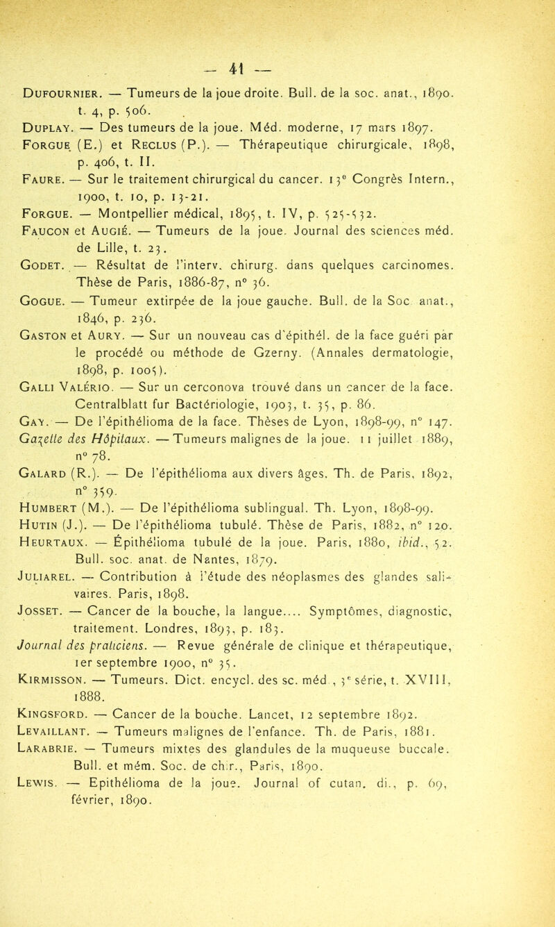 Dufournier. — Tumeurs de la joue droite. Bull, de la soc. anat., 1890. t. 4, p. 506. Duplay. — Des tumeurs de la joue. Méd. moderne, 17 mars 1897. Forgue (E.) et Reclus (P.). — Thérapeutique chirurgicale, 1898, p. 406, t. II. Faure.— Sur le traitement chirurgical du cancer. 13e Congrès Intern., 1900, t. 10, p. 13-21. Forgue. — Montpellier médical, 1895, t. IV, p. 323-332. Faucon et Augié. — Tumeurs de la joue. Journal des sciences méd. de Lille, t. 23. Godet. — Résultat de l’interv. chirurg. dans quelques carcinomes. Thèse de Paris, 1886-87, n° 36. Gogue. — Tumeur extirpée de la joue gauche. Bull, de la Soc anat., 1846, p. 236. Gaston et Aury. — Sur un nouveau cas d'épithél. de la face guéri par le procédé ou méthode de Gzerny. (Annales dermatologie, 1898, p. 1003). Galli Valério. — Sur un cerconova trouvé dans un cancer de la face. Centralblatt fur Bactériologie, 1903, t. 33, p. 86. Gay. — De l’épithélioma de la face. Thèses de Lyon, 1898-99, n° 147. Galette des Hôpitaux. — Tumeurs malignes de la joue. 11 juillet 1889, n° 78. Galard (R.). —■ De l’épithélioma aux divers âges. Th. de Paris, 1892, n° 339. Humbert (M.). — De l’épithélioma sublingual. Th. Lyon, 1898-99. Hutin (J.). — De l’épithélioma tubulé. Thèse de Paris, 1882, n° 120. Heurtaux. — Épithéîioma tubulé de la joue. Paris, 1880, ibid., 32. Bull. soc. anat. de Nantes, 1879. Juliarel. — Contribution à l’étude des néoplasmes des glandes sali- vaires. Paris, 1898. Josset. —- Cancer de la bouche, la langue.... Symptômes, diagnostic, traitement. Londres, 1893, p. 183. Journal des praticiens. — Revue générale de clinique et thérapeutique, 1er septembre 1900, n° 33. Kirmisson. — Tumeurs. Dict. encycl. des sc. méd , 3e série, t. XVI11, 1888. Kingsford. — Cancer de la bouche. Lancet, 12 septembre 1892. Levaillant. — Tumeurs malignes de l’enfance. Th. de Paris, 1881. Larabrie. —- Tumeurs mixtes des glandules de la muqueuse buccale. Bull, et mém. Soc. de chir., Paris, 1890. Lewis. — Epithéîioma de la joue. Journal of cutan. di., p. 69, février, 1890.