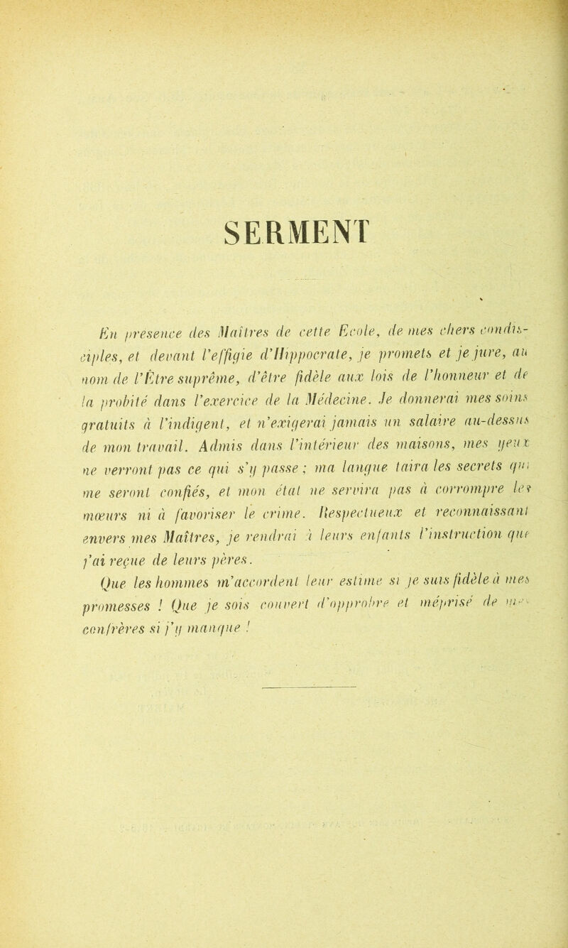 SERMENT En présence des Maîtres de cette Ecole, de mes chers condis- ciples, et devant Veffigie d’Hippocrate, je promets et je jure, au nom de VÊtre suprême, d’être fidèle aux lois de l’honneur et de la probité dans l’exercice de la Médecine. Je donnerai mes soins gratuits à l’indigent, et n’exigerai jamais un salaire au-dessus de mon travail. Admis dans l’intérieur des maisons, mes yeux ne verront pas ce qui s’y passe; ma langue taira les secrets qui me seront confiés, et mon état ne servira pas à corrompre le ? moeurs ni à favoriser le crime. Hespectueux et reconnaissant envers mes Maîtres, je rendrai à leurs enfants l instruction que fai reçue de leurs pères. Que les hommes m’accordent leur estime si je suis fidèle à mes promesses ! Que je sois couvert d’opprobre et méprise de um- confrères si j’y manque !