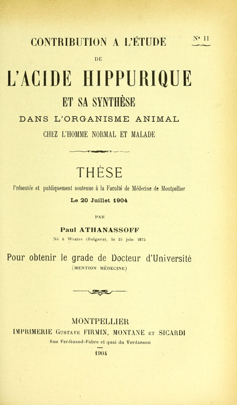 CONTRIBUTION A L’ÉTUDE DE L’ACIDE HIPPURIQUE ET SA SYNTHÈSE DANS L'-ORGANISME ANIMAL CHEZ L’HOMME NORMAL ET MALADE THÈSE Présentée et publiquement soutenue à la Faculté de Médecine de Montpellier Le 20 Juillet 1904 FAR Paul ATHANASSOFF Né à Wratza (Bulgarie), le 25 juin 1875 Pour obtenir le grade de Docteur d’Université (mention médecine) MONTPELLIER IVIPIUMERIE Gustave riR.VHN, MONTANE et SIGARDl Hue Ferdiaand-Uabre et quai du Verdanson 1904 N’ 11