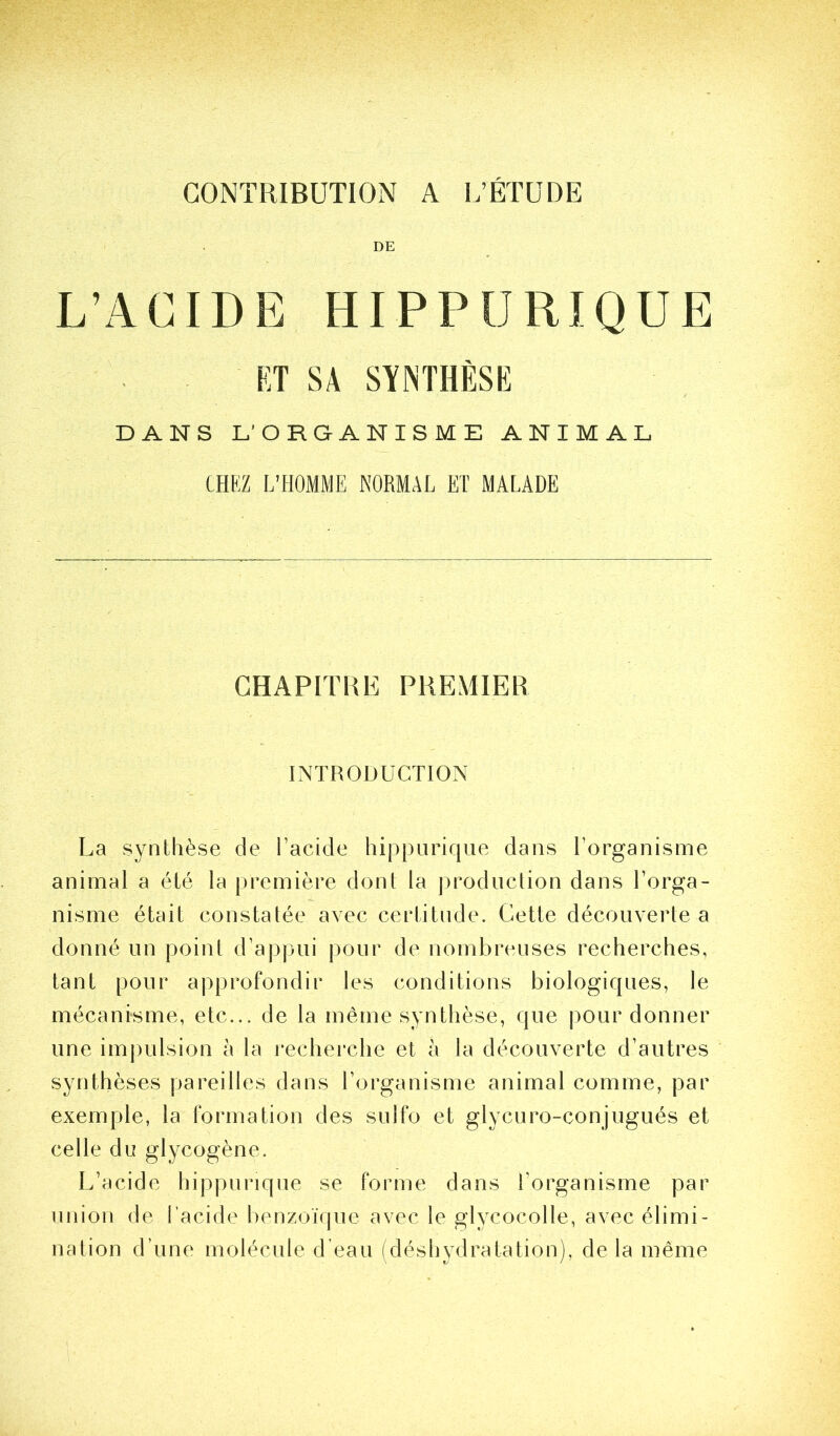 DE L’ACIDE HIPPURIQUE ET SA SYNTHÈSE DANS L’ORGANISME ANIMAL CHKZ L’HOMME NORMAL ET MALADE CHAPITRE PREMIER INTRODUCTION La synthèse de l’acide hippLiriqiie dans l’organisme animal a été la première dont la production dans l’orga- nisme était constatée avec certitude. Cette découverte a donné un point d’appui pour de nombreuses recherches, tant pour approfondir les conditions biologiques, le mécanisme, etc... de la même synthèse, que pour donner une im|)ulsion à la l'echerche et à la découverte d’autres synthèses pareilles dans l’organisme animal comme, par exemple, la formation des sulfo et glycuro-conjugués et celle du glycogène. L’acide hippurique se forme dans l’organisme par union de l’acide benzoïque avec le glycocolle, avec élimi- nation d’une molécule d’eau (déshydratation), delà même
