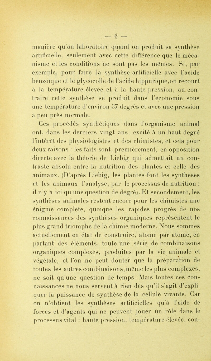 marjiière qu’au laboratoire quand on produit sa synthèse artificielle, seulement avec cette différence que le méca- nisme et les conditi’ons ne sont pas les mêmes. Si, par exemple, pour faire la synthèse artificielle avec l'acide benzoïque et le glycocolle de l’acide hippurique,on recourt à la température élevée et à la haute pression, au con- traire celte synthèse se produit dans l’économie sous une température d’environ 37 degrés et avec une pression à peu près normale. Ces procédés synthétiques dans l’organisme animal ont, dans les derniers vingt ans, excité à un haut degré l’intérêt des physiologistes et des chimistes, et cela pour deux raisons : les faits sont, premièrement, en opposition directe avec la théorie de Liebig qui admettait un con- traste absolu entre la nutrition des plantes et celle des animaux. (D’après Liebig, les plantes font les synthèses et les animaux l’analyse, par le processus de nutrition ; il n’y a ici qu’une question de degré). Et secondement, les synthèses animales restent encore pour les chimistes une énigme complète, quoique les rapides progrès de nos connaissances des synthèses organiques représentent le plus grand triomphe de la chimie moderne. Nous sommes actuellement en état de construire, atome par atome, en partant des éléments, toute une série de combinaisons organiques complexes, produites par la vie animale et végétale, et l’on ne peut douter que la préparation de toutes les autres combinaisons, même les plus complexes, ne soit qu’une question de temps. Mais toutes ces con- naissances ne nous servent à rien dès qu’il s’agit d’expli- quer la puissance de synthèse de la cellule vivante. Car on n’obtient les synthèses artificielles qu’à l’aide de forces et d’agents qui ne peuvent jouer un rôle dans le processus vital : haute pression, température élevée, cou-