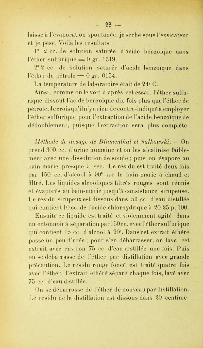laisse à l’évaporation spontanée, je sèche sous lexsicateur et je pèse. Voilà les résultats : 1° 2 ce. de solution saturée d’acide benzoïque dans l’éther sulfurique = 0 gr. 1519. 2° 2 ce. de solution saturée d’acide benzoïque dans l’éther de pétrole = 0 gr. 0154. La température de laboratoire était de 24° G. Ainsi, comme on le voit d’après cet essai, l’éther sulfu- rique dissout l’acide benzoïque dix fois plus que l’éther de pétrole. Jecroisqu’il n’y a rien de contre-indiqué à employer 1 ether sulfurique pour l’extraction de l’acide benzoïque de dédoublement, puisque l’extraction sera plus complète. Méthode de dosage de Blumenlhal et Salkowski. - On prend 300 cc. d’urine humaine et on les alcalinise faible- ment avec une dissolution de soude ; puis on évapore au bain-marie presque à sec. Le résidu est traité deux fois par 150 cc. d’alcool à 90® sur le bain-marie à chaud et filtré. Les liquides alcooliques filtrés rouges sont réunis et évaporés au bain-marie jusqu’à consistance sirupeuse. Le résidu sirupeux est dissous dans 50 cc. d’eau distillée qui contient 10 cc. de facide chlorhydrique à 20-25 p. 100. Ensuite ce liquide est traité et violemment agité dans un entonnoir à séparation par 150cc. avec l’éther sulfurique qui contient 15 cc. d’alcool à 90^ Dans cet extrait éthéré passe un peu d’urée ; pour s’en débarrasser, on lave cet extrait avec environ 75 cc. d’eau distillée une fois. Puis on se débarrasse de l’éther par distillation avec grande précaution. Le résidu rouge foncé est traité quatre fois avec l’éther, l’extrait éthéré séparé chaque fois, lavé avec 75 cc. d’eau distillée. On se débarrasse de l’éther de nouveau par distillation. Le résidu de la distillation est dissous dans 20 centimè-