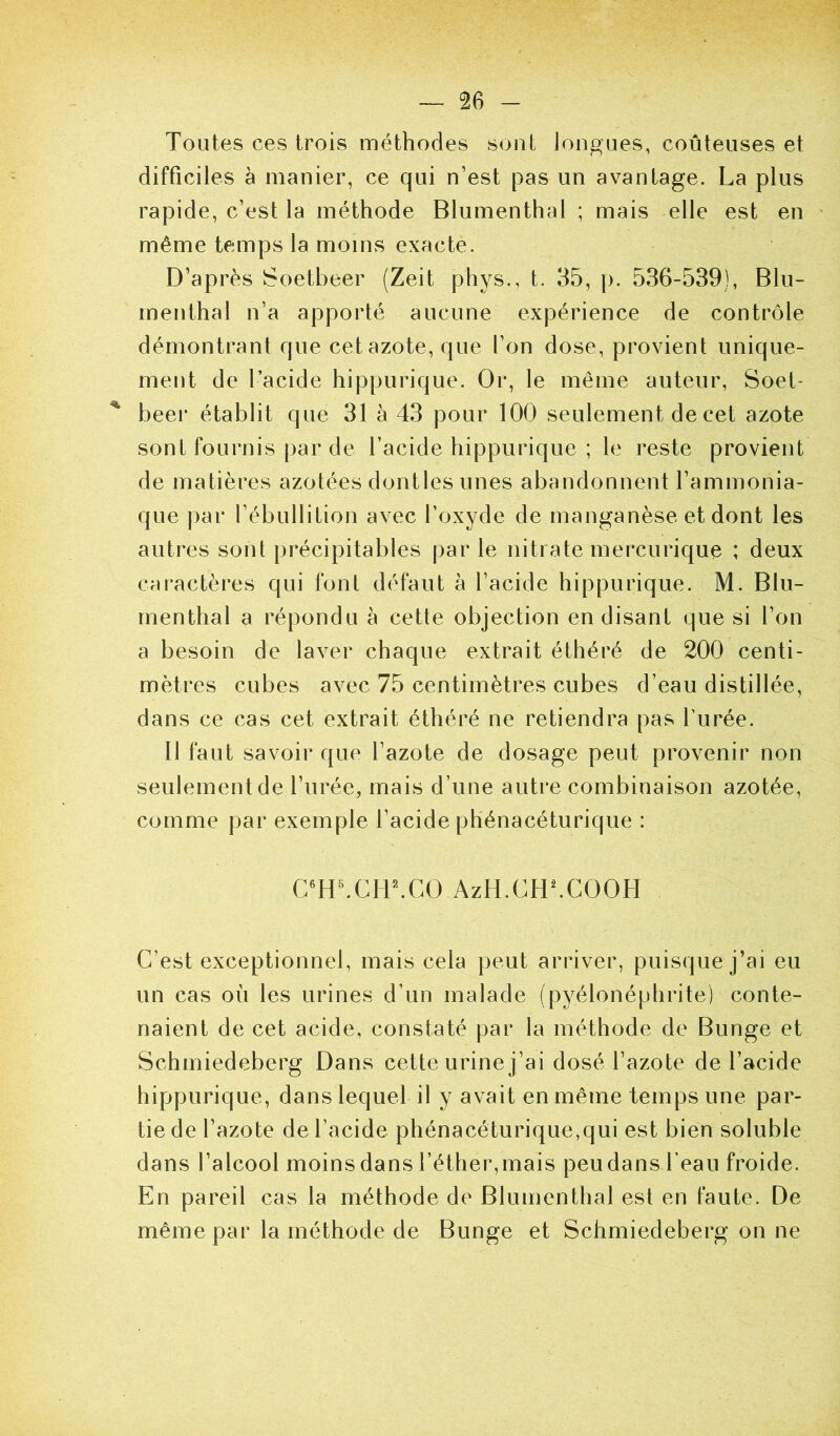Toutes ces trois méthodes sont longues, coûteuses et difficiles a manier, ce qui n’est pas un avantage. La plus rapide, c’est la méthode Blumenthal ; mais elle est en même temps la moins exacte. D’après Soetbeer (Zeit phys., t. 35, p. 536-539), Blu- menthal n’a apporté aucune expérience de contrôle démontrant que cet azote, que l’on dose, provient unique- ment de l’acide hippurique. Or, le même auteur, Soet- beei* établit que 31 à 43 pour 100 seulement de cet azote sont fournis par de l’acide hippurique ; le reste provient de matières azotées dontles unes abandonnent l’ammonia- que par l’ébullition avec l’oxyde de manganèse et dont les autres sont précipitables par le nitrate mercurique ; deux caractères qui font défaut à l’acide hippurique. M. Blu- menthal a répondu à cette objection en disant que si l’on a besoin de laver chaque extrait éthéré de 200 centi- mètres cubes avec 75 centimètres cubes d’eau distillée, dans ce cas cet extrait éthéré ne retiendra pas furée. Il faut savoir que l’azote de dosage peut provenir non seulement de l’urée, mais d’une autre combinaison azotée, comme par exemple l’acide ph'énacéturique : C^H^CH^CO AzH.CH^COOH C’est exceptionnel, mais cela peut arriver, puisque j’ai eu un cas où les urines d’un malade (pyélonéphrite) conte- naient de cet acide, constaté par la méthode de Bunge et Schmiedeberg Dans cette urine j’ai dosé l’azote de l’acide hippurique, dans lequel il y avait en même temps une par- tie de l’azote de l’acide phénacéturique,qui est bien soluble dans l’alcool moins dans l’éther, mais peu dans beau froide. En pareil cas la méthode de Blumenthal est en faute. De même par la méthode de Bunge et Schmiedeberg on ne