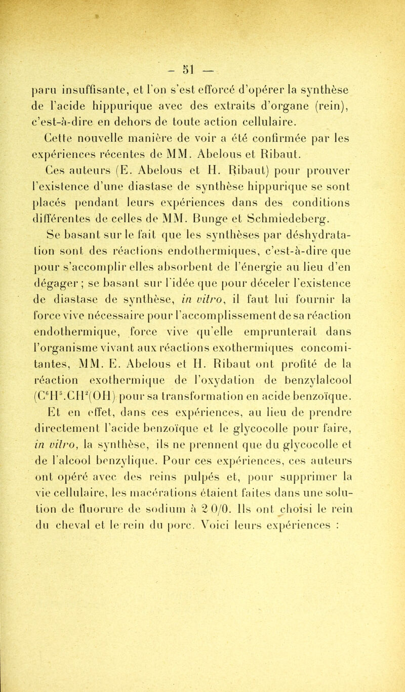 paru insuffisante, et l’on s’est efforcé d’opérer la synthèse de l’acide hippurique avec des extraits d’organe (rein), c’est-à-dire en dehors de toute action cellulaire. Cette nouvelle manière de voir a été confirmée par les expériences récentes de MM. Abelous et Ribaut. Ces auteurs (E. Abelous et H. Ribaut) pour prouver l’existence d’une diastase de synthèse hippurique se sont placés pendant leurs expériences dans des conditions différentes de celles de MM. Bunge et Schmiedeberg. Se basant sur le fait que les synthèses par déshydrata- tion sont des réactions endothermiques, c’est-à-dire que pour s’accomplir elles absorbent de l’énergie au lieu d’en dégager ; se basant sur l’idée que pour déceler l’existence de diastase de synthèse, in vitro, il faut lui fournir la force vive nécessaire pour l’accomplissement de sa réaction endothermique, force vive qu’elle emprunterait dans l’organisme vivant aux réactions exothermiques concomi- tantes, MM. E. Abelous et H. Ribaut ont profité de la réaction exothermique de l’oxydation de benzylalcool (C®H^CH^(OH) pour sa transformation en acide benzoïque. Et en effet, dans ces expériences, au lieu de prendre directement l’acide benzoïque et le glycocolle pour faire, in vitro, la synthèse, ils ne prennent que du glycocolle et de l’alcool benzylique. Pour ces expériences, ces auteurs ont opéré avec des reins pulpés et, pour supprimer la vie cellulaire, les macérations étaient faites dans une solu- tion de fluorure de sodium à 2 0/0. Ils ont choisi le rein du cheval et le rein du porc. Voici leurs expériences :