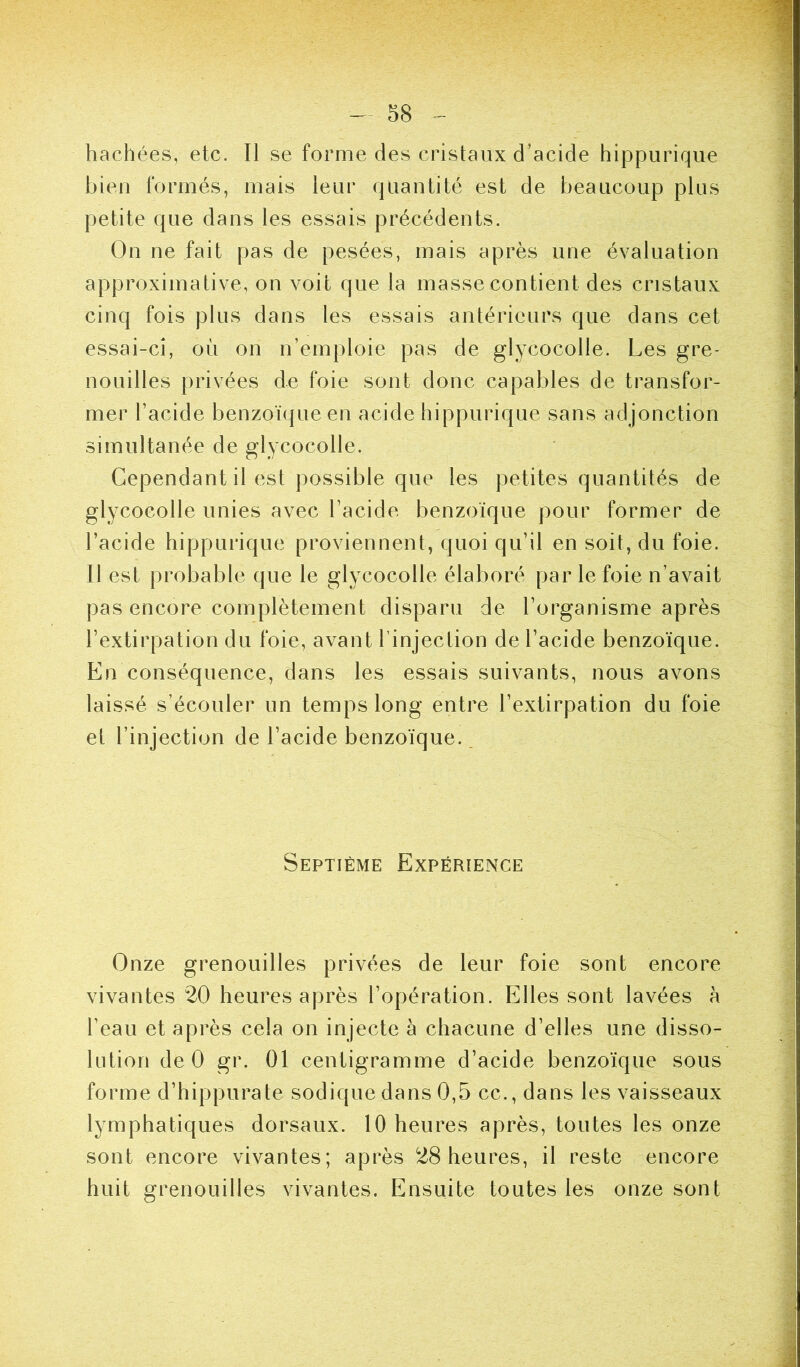 hachées, etc. Il se forme des cristaux d’acide hippurique bien formés, mais leur quantité est de beaucoup plus petite que dans les essais précédents. On ne fait pas de pesées, mais après une évaluation approximative, on voit que la masse contient des cristaux cinq fois plus dans les essais antérieurs que dans cet essai-ci, où on n’emploie pas de glycocolle. Les gre- nouilles privées de foie sont donc capables de transfor- mer l’acide benzoïque en acide hippurique sans adjonction simultanée de glycocolle. Cependant il est possible que les petites quantités de glycocolle unies avec l’acide benzoïque pour former de l’acide hippurique proviennent, quoi qu’il en soit, du foie. Il est probable que le glycocolle élaboré par le foie n’avait pas encore complètement disparu de l’organisme après l’extirpation du foie, avant l'injection de l’acide benzoïque. En conséquence, dans les essais suivants, nous avons laissé s’écouler un temps long entre l’extirpation du foie et l’injection de l’acide benzoïque. Septième Expérience Onze grenouilles privées de leur foie sont encore vivantes 20 heures après l’opération. Elles sont lavées à l’eau et après cela on injecte à chacune d’elles une disso- lution de 0 gr. 01 centigramme d’acide benzoïque sous forme d’hippurate sodique dans 0,5 cc.,dans les vaisseaux lymphatiques dorsaux. 10 heures après, toutes les onze sont encore vivantes; après 28 heures, il reste encore huit grenouilles vivantes. Ensuite toutes les onze sont
