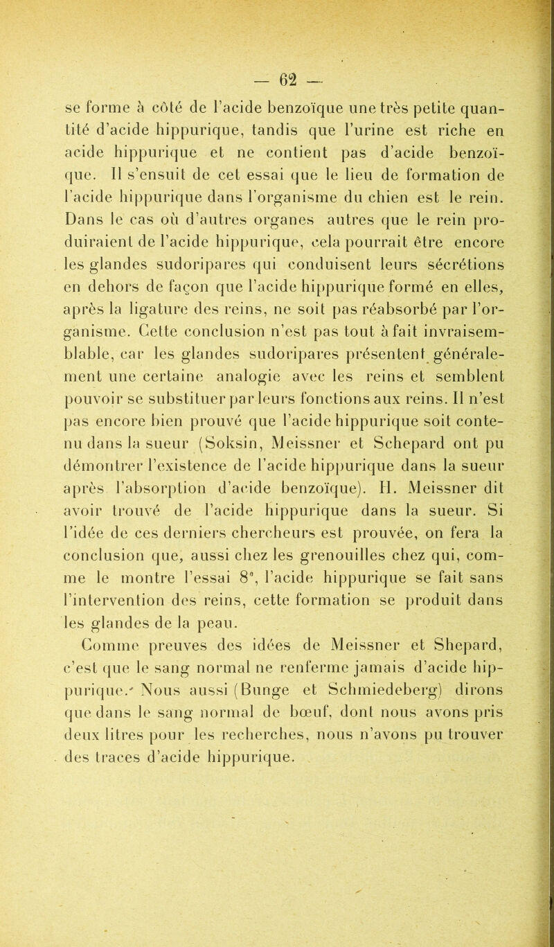 se forme à côté de l’acide benzoïque une très petite quan- tité d’acide hippurique, tandis que l’urine est riche en acide hippurique et ne contient pas d’acide benzoï- que. Il s’ensuit de cet essai que le lieu de formation de l’acide hippurique dans l’organisme du chien est le rein. Dans le cas où d’autres organes autres que le rein pro- duiraient de l’acide hippurique, cela pourrait être encore les glandes sudoripares qui conduisent leurs sécrétions en dehors de façon que l’acide hippurique formé en elles, après la ligature des reins, ne soit pas réabsorbé par l’or- ganisme. Cette conclusion n’est pas tout à fait invraisem- blable, car les glandes sudoripares présentent générale- ment une certaine analogie avec les reins et semblent pouvoir se substituer par leurs fonctions aux reins. Il n’est pas encore bien prouvé que l’acide hippurique soit conte- nu dans la sueur (Soksin, Meissner et Schepard ont pu démontrer l’existence de l’acide hippurique dans la sueur après l’absorption d’acide benzoïque). H. Meissner dit avoir trouvé de l’acide hippurique dans la sueur. Si ridée de ces derniers chercheurs est prouvée, on fera la conclusion que, aussi chez les grenouilles chez qui, com- me le montre l’essai 8% l’acide hippurique se fait sans l’intervention des reins, cette formation se produit dans les glandes de la peau. Gomme preuves des idées de Meissner et Shepard, c’est que le sang normal ne renferme jamais d’acide hip- purique.' Nous aussi (Bunge et Schmiedeberg) dirons que dans le sang normal de bœuf, dont nous avons pris deux litres pour les recherches, nous n’avons pu trouver des traces d’acide hippurique.