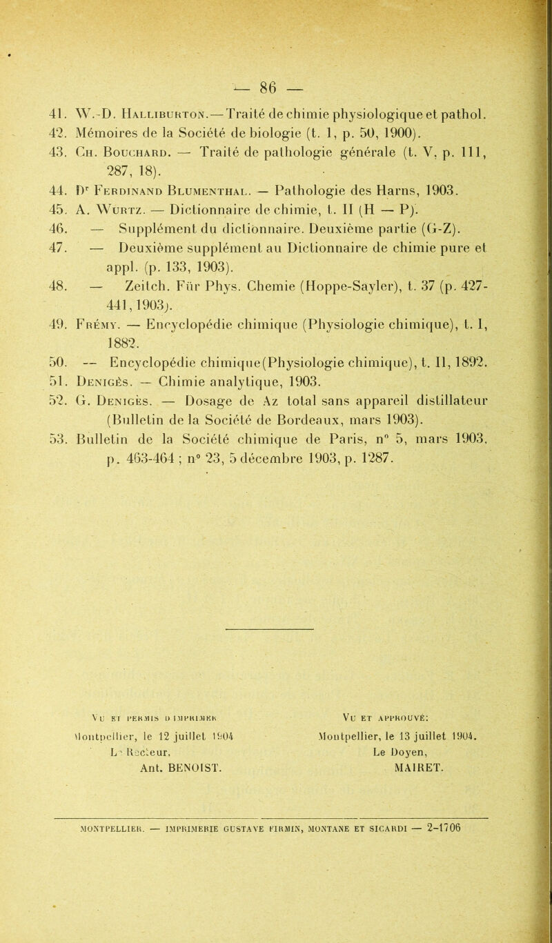 41. W.-D. Halliburton. —Traité de chimie physiologique et pathol. 42. Mémoires de la Société de biologie (t. 1, p. 50, 1900). 43. Ch. Bouchard. — Traité de pathologie générale (t. V, p. 111, 287, 18). 44. D’ Ferdinand Blumenthal. — Pathologie des Harns, 1903. 45. A, WuRTZ. — Dictionnaire de chimie, t. II (H — P). 46. — Supplément du dictionnaire. Deuxième partie (G-Z). 47. — Deuxième supplément au Dictionnaire de chimie pure et appl. (p. 133, 1903). 48. — Zeitch. Für Phys. Chemie (Hoppe-Sayler), t. 37 (p. 427- 441,1903j. 49. Frémy. — Encyclopédie chimique (Physiologie chimique), t. I, 50. — Encyclopédie chimique (Physiologie chimique), t. Il, 1892. 51. Denigès. — Chimie analytique, 1903. 52. G. Denigès. — Dosage de Az total sans appareil distillateur (Bulletin de la Société de Bordeaux, mars 1903). 53. Bulletin de la Société chimique de Paris, n'^ 5, mars 1903, p. 463-464 ; n° 23, 5 décembre 1903, p. 1287. 1882. Woiitpeilier, le 12 juillet 1904 L' RecLeur, Ant. BENOIST. Vu El l’EKMlS U I.MPKl.^iKK Vu ET AEUKOUVÉ: Montpellier, le 13 Juillet 1904. Le Doyen, MÂIRET. .MONTPELLIER. — IMPRIMERIE GUSTAVE EIRMIN, MONTANE ET SICARDI — 2-1706