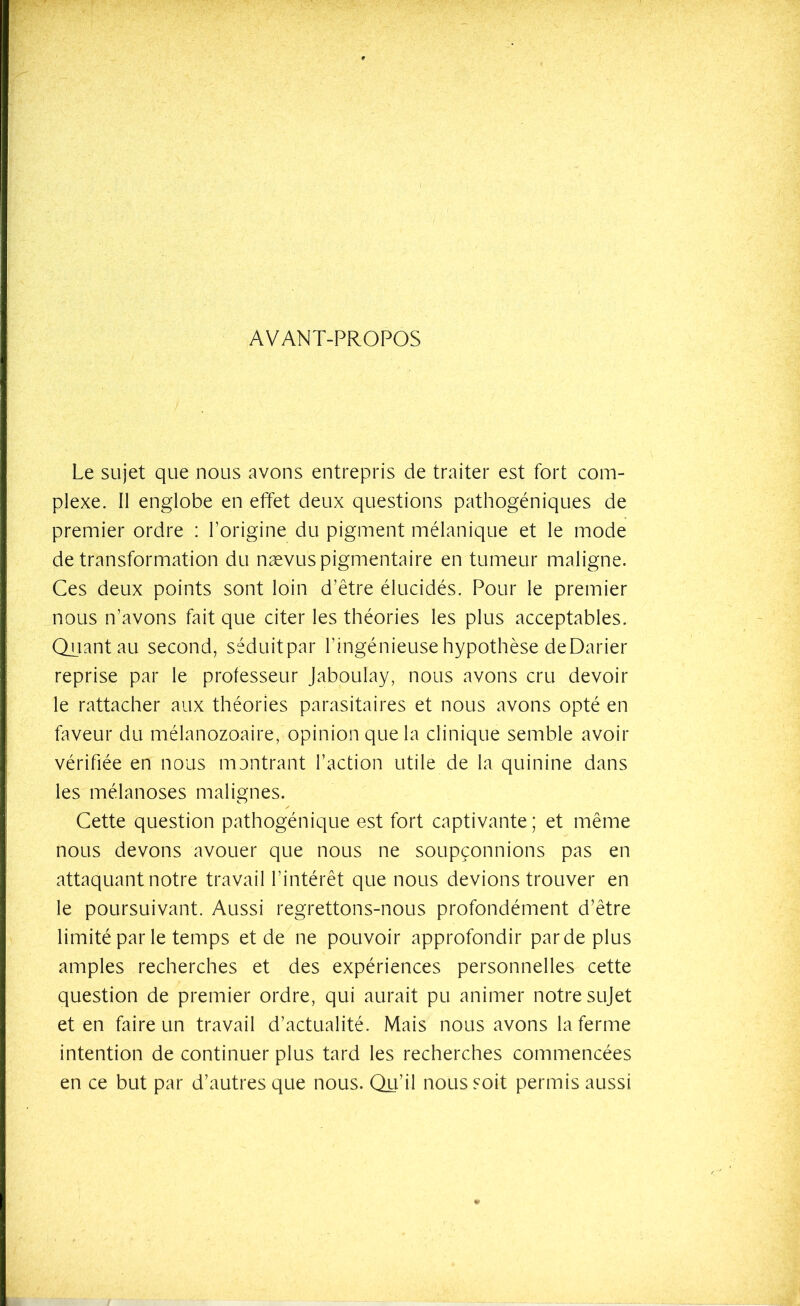 AVANT-PROPOS Le sujet que nous avons entrepris de traiter est fort com- plexe. Il englobe en effet deux questions pathogéniques de premier ordre : l’origine du pigment mélanique et le mode de transformation du naevus pigmentaire en tumeur maligne. Ces deux points sont loin d’être élucidés. Pour le premier nous n’avons fait que citer les théories les plus acceptables. Quant au second, séduitpar l’ingénieuse hypothèse deDarier reprise par le professeur Jaboulay, nous avons cru devoir le rattacher aux théories parasitaires et nous avons opté en faveur du mélanozoaire, opinion que la clinique semble avoir vérifiée en nous montrant l’action utile de la quinine dans les mélanoses malignes. Cette question pathogénique est fort captivante; et même nous devons avouer que nous ne soupçonnions pas en attaquant notre travail l’intérêt que nous devions trouver en le poursuivant. Aussi regrettons-nous profondément d’être limité par le temps et de ne pouvoir approfondir parde plus amples recherches et des expériences personnelles cette question de premier ordre, qui aurait pu animer notre sujet et en faire un travail d’actualité. Mais nous avons la ferme intention de continuer plus tard les recherches commencées en ce but par d’autres que nous. Qu’il nous soit permis aussi