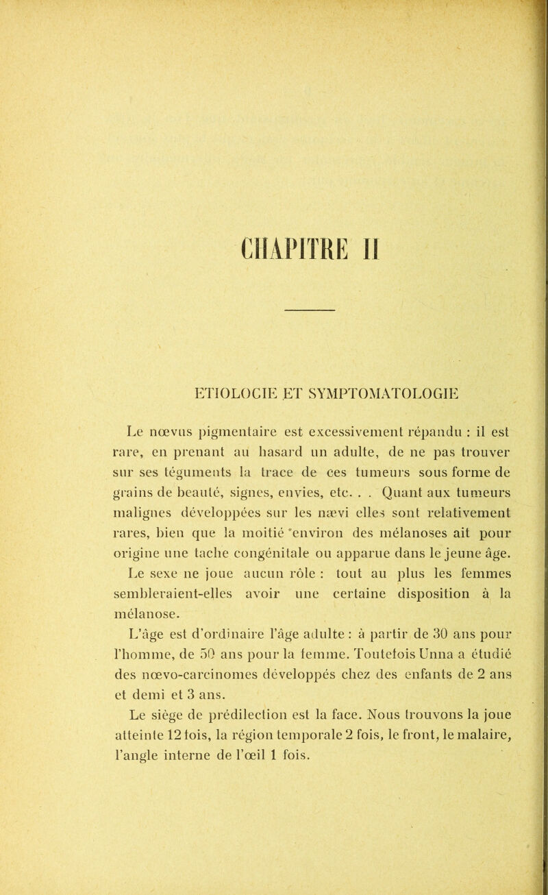 ETIOLOCIE ET SYMPTOMATOLOGIE Le nœvus pigmentaire est excessivement répandu : il est rare, en prenant au hasard un adulte, de ne pas trouver sur ses téguments la trace de ces tumeurs sous forme de grains de beauté, signes, envies, etc. . . Quant aux tumeurs malignes développées sur les nævi elles sont relativement rares, bien que la moitié 'environ des mélanoses ait pour origine une tache congénitale ou apparue dans le jeune âge. Le sexe ne joue aucun rôle : tout au plus les femmes sembleraient-elles avoir une certaine disposition à la mélanose. L’âge est d’ordinaire l’âge adulte : à partir de 30 ans pour l’homme, de 50 ans pour la femme. Toutefois Unna a étudié des nœvo-carcinomes développés chez des enfants de 2 ans et demi et 3 ans. Le siège de prédilection est la face. Nous trouvons la joue atteinte 12 fois, la région temporale 2 fois, le front, le malaire,