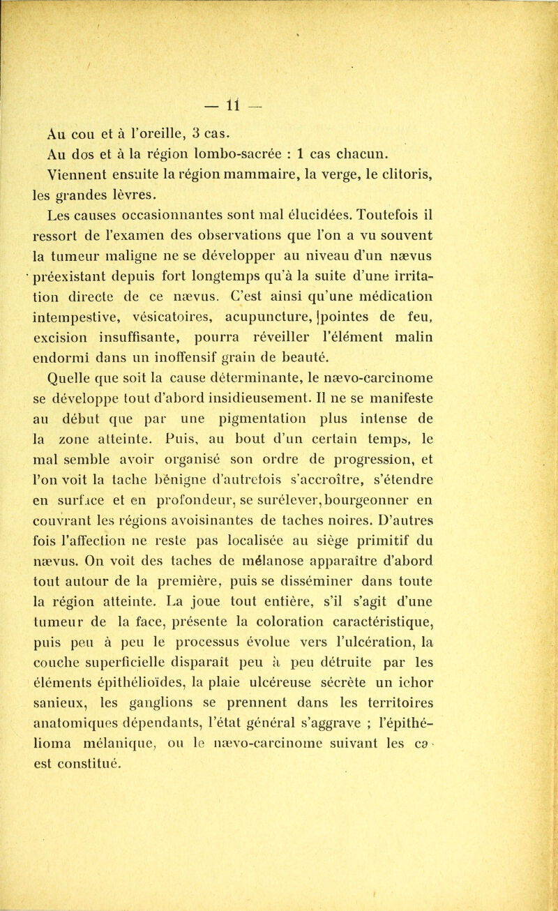 Au cou et à l’oreille, 3 cas. Au dos et à la région lombo-sacrée : 1 cas chacun. Viennent ensuite la région mammaire, la verge, le clitoris, les grandes lèvres. Les causes occasionnantes sont mal élucidées. Toutefois il ressort de l’examen des observations que l’on a vu souvent la tumeur maligne ne se développer au niveau d’un nævus préexistant depuis fort longtemps qu’à la suite d’une irrita- tion directe de ce nævus. C’est ainsi qu’une médication intempestive, vésicatoires, acupuncture, ]pointes de feu, excision insuffisante, pourra réveiller l’élément malin endormi dans un inoffensif grain de beauté. Quelle que soit la cause déterminante, le nævo-carcinome se développe tout d’abord insidieusement. Il ne se manifeste au début que par une pigmentation plus intense de la zone atteinte. Puis, au bout d’un certain temps, le mal semble avoir organisé son ordre de progression, et Y on voit la tache bénigne d’autrefois s’accroître, s’étendre en surface et en profondeur, se surélever,bourgeonner en couvrant les régions avoisinantes de taches noires. D’autres fois l’affection ne reste pas localisée au siège primitif du nævus. On voit des taches de mélanose apparaître d’abord tout autour de la première, puis se disséminer dans toute la région atteinte. La joue tout entière, s’il s’agit d’une tumeur de la face, présente la coloration caractéristique, puis peu à peu le processus évolue vers l’ulcération, la couche superficielle disparaît peu à peu détruite par les éléments épithélioïdes, la plaie ulcéreuse sécrète un ichor sanieux, les ganglions se prennent dans les territoires anatomiques dépendants, l’état général s’aggrave ; l’épithé- lioma mélanique, ou le nævo-carcinome suivant les ca est constitué.