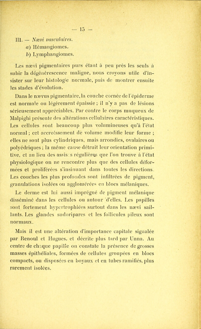 III. — Nævi vasculaires. a) Hémangiomes. b) Lymphangiomes. Les nævi pigmentaires purs étant à peu près les seuls à subir la dégénérescence maligne, nous croyons utile d’in- sister sur leur histologie normale, puis de montrer ensuite les stades d’évolution. Dans le nævus pigmentaire, la couche cornée de l’épiderme est normale ou légèrement épaissie ; il n’y a pas de lésions sérieusement appréciables. Par contre le corps muqueux de Malpighi présente des altérations cellulaires caractéristiques. Les cellules sont beaucoup plus volumineuses qu’à l’état normal ; cet accroissement de volume modifie leur forme ; elles ne sont plus cylindriques, mais arrondies, ovalaires ou polyédriques ; la même cause détruit leur orientation primi- tive, et au lieu des assises régulières que l’on trouve à l’état physiologique on ne rencontre plus que des cellules défor- mées et proliférées s’insinuant dans toutes les directions. Les couches les plus profondes sont infiltrées de pigment, granulations isolées ou agglomérées en blocs mélaniques. Le derme est lui aussi imprégné de pigment mélanique disséminé dans les cellules ou autour d’elles. Les papilles sont fortement hypertrophiées surtout dans les nævi sail- lants. Les glandes sudoripares et les follicules pileux sont normaux. Mais il est une altération d’importance capitale signalée par Renoul et Hugues, et décrite plus tard par Unna. Au centre de chaque papille on constate la présence de grosses masses épithéliales, formées de cellules groupées en blocs compacts, ou disposées en boyaux et en tubes ramifiés, plus rarement isolées.