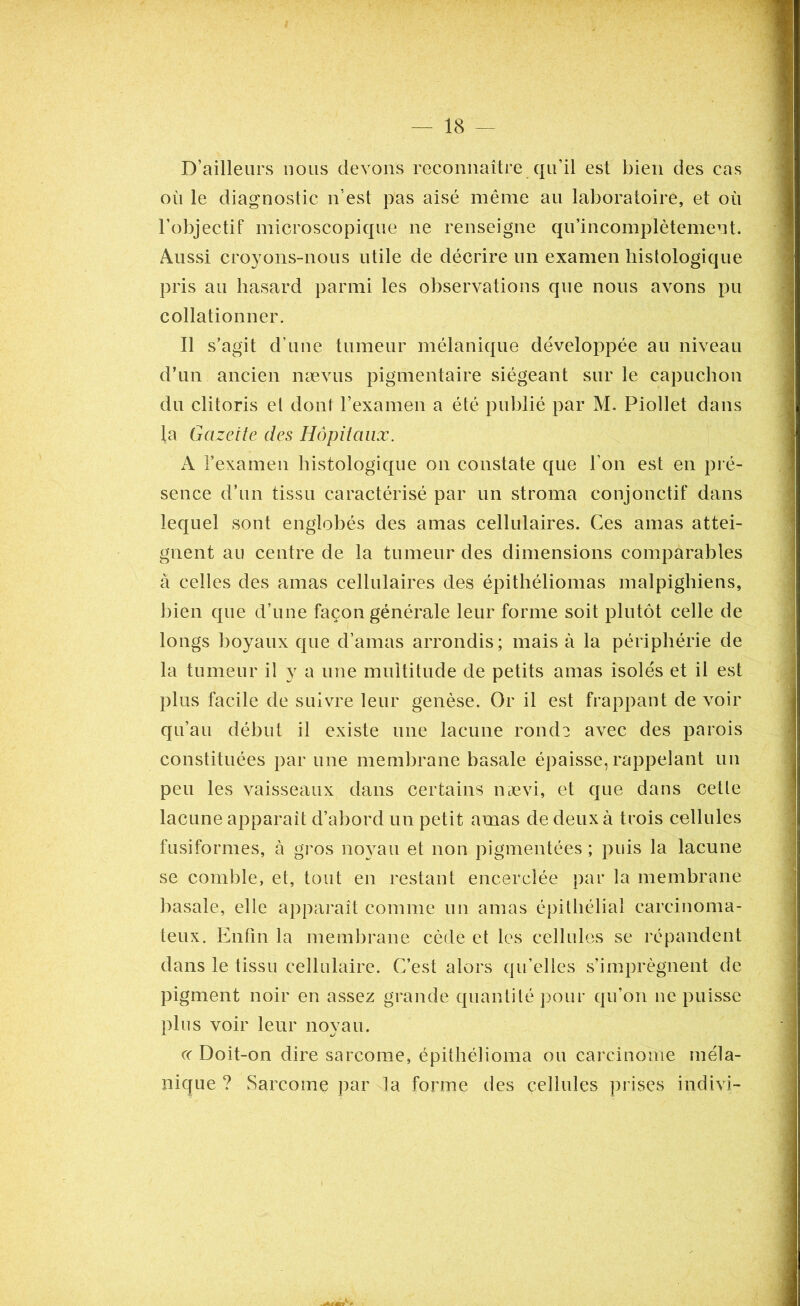 D’ailleurs nous devons reconnaître qu’il est bien des cas où le diagnostic n’est pas aisé même au laboratoire, et où l’objectif microscopique ne renseigne qu’incomplètemeut. Aussi croyons-nous utile de décrire un examen histologique pris au hasard parmi les observations que nous avons pu collationner. Il s’agit d’une tumeur mélanique développée au niveau d’un ancien nævus pigmentaire siégeant sur le capuchon du clitoris et dont l’examen a été publié par M. Piollet dans la Gazette des Hôpitaux. À l’examen histologique on constate que l’on est en pré- sence d’un tissu caractérisé par un stroma conjonctif dans lequel sont englobés des amas cellulaires. Ces amas attei- gnent au centre de la tumeur des dimensions comparables à celles des amas cellulaires des épithéliomas malpighiens, bien que d’une façon générale leur forme soit plutôt celle de longs boyaux que d’amas arrondis; mais à la périphérie de la tumeur il y a une multitude de petits amas isolés et il est plus facile de suivre leur genèse. Or il est frappant de voir qu’au début il existe une lacune ronde avec des parois constituées par une membrane basale épaisse, rappelant un peu les vaisseaux dans certains nævi, et que dans cetle lacune apparaît d’abord un petit amas de deux à trois cellules fusiformes, à gros noyau et non pigmentées ; puis la lacune se comble, et, tout en restant encerclée par la membrane basale, elle apparaît comme un amas épithélial carcinoma- teux. Enfin la membrane cède et les cellules se répandent dans le tissu cellulaire. C’est alors qu’elles s’imprégnent de pigment noir en assez grande quantité pour qu’on ne puisse plus voir leur noyau. « Doit-on dire sarcome, épithélioma ou carcinome méla- nique ? Sarcome par la forme des cellules prises indivi-