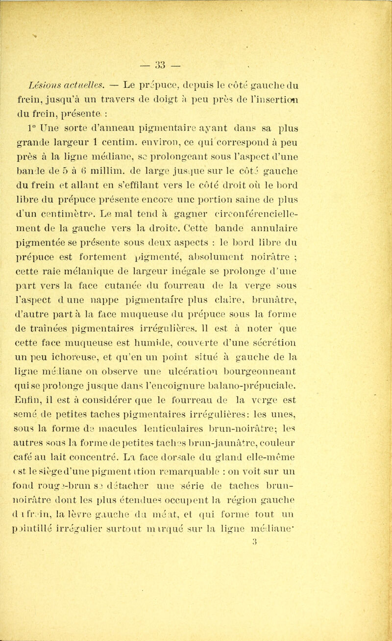 Lésions actuelles. — Le prépuce, depuis le côté gauche du frein, jusqu’à un travers de doigt à peu près de l’insertion du frein, présente : 1° Une sorte d’anneau pigmentaire ayant dans sa plus grande largeur 1 centim. environ, ce qui correspond à peu près à la ligne médiane, se prolongeant sous l’aspect d’une bande de 5 à 6 millim. de large jusque sur le côté gauche du frein et allant en s’effilant vers le côlé droit où le bord libre du prépuce présente encore une portion saine de plus d’un centimètre. Le mal tend à gagner circonfèrenciel 1 e- ment de la gauche vers la droite. Cette bande annulaire pigmentée se présente sous deux aspects : le bord libre du prépuce est fortement pigmenté, absolument noirâtre ; cette raie mélanique de largeur inégale se prolonge d’une part vers la face cutanée du fourreau de la verge sous l’aspect d une nappe pigmentaire plus claire, brunâtre, d’autre part à la face muqueuse du prépuce sous la forme de traînées pigmentaires irrégulières. 11 est à noter que cette face muqueuse est humide, couverte d’une sécrétion un peu ichoreuse, et qu’en un point situé à gauche de la ligne médiane on observe une ulcération bourgeonneant qui se prolonge jusque dans l’encoignure balano-prépuciale. Enfin, il est à considérer que le fourreau de la verge est semé de petites taches pigmentaires irrégulières: les unes, sous la forme de macules lenticulaires brun-noirâtre- les autres sous la forme de petites taches brun-jaunâtre, couleur café au lait concentré. La face dorsale du gland elle-même ( st le siège d’une pigment ition remarquable : on voit sur un fond rouge-brun se détacher une série de taches brun- noirâtre dont les plus étendues occupent la région gauche d .1 frein, la lèvre gauche du méat, et qui forme tout un pointillé irrégulier surtout mirqué sur la ligne médiane* 3