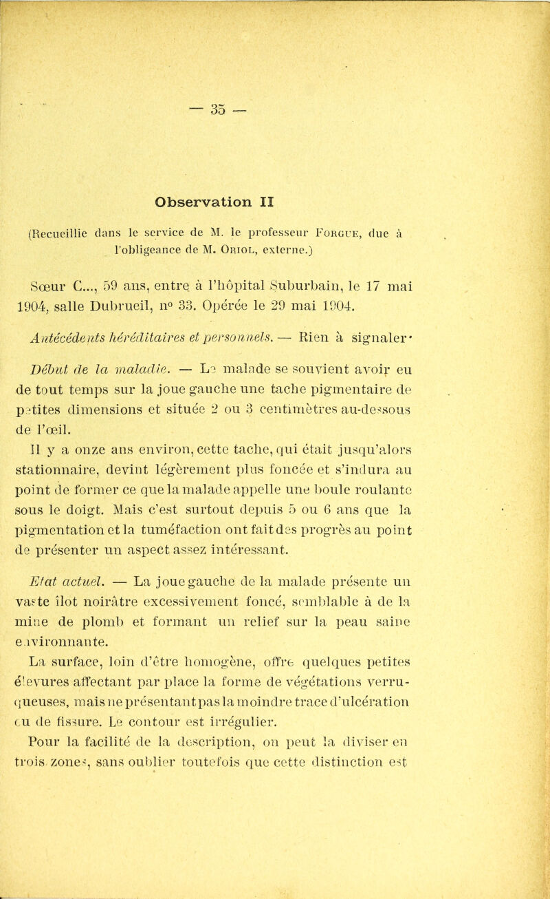 (Recueillie dans le service de M. le professeur Forgue, due à l’obligeance de M. Oriol, externe.) Sœur G..., 59 ans, entre à l’hôpital Suburbain, le 17 mai 1904, salle Dubrueil, n° 33. Opérée le 29 mai 1904. Antécédents héréditaires et personnels.— Rien à signaler* Début de la maladie. — Le malade se souvient avoir eu de tout temps sur la joue gauche une tache pigmentaire de petites dimensions et située 2 ou 3 centimètres au-dessous de l’œil. Il y a onze ans environ, cette tache, qui était jusqu’alors stationnaire, devint légèrement plus foncée et s’indura au point de former ce que la malade appelle une boule roulante sous le doigt. Mais c’est surtout depuis 5 ou 6 ans que la pigmentation et la tuméfaction ont fait des progrès au point de présenter un aspect assez intéressant. Etat actuel. — La joue gauche de la malade présente un vaste îlot noirâtre excessivement foncé, semblable à de la mine de plomb et formant un relief sur la peau saine environnante. La surface, loin d’être homogène, offre quelques petites éievures affectant par place la forme de végétations verru- queuses, mais ne présentant pas la moindre trace d’ulcération eu de fissure. Le contour est irrégulier. Pour la facilité de la description, on peut la diviser en trois, zones, sans oublier toutefois que cette distinction est