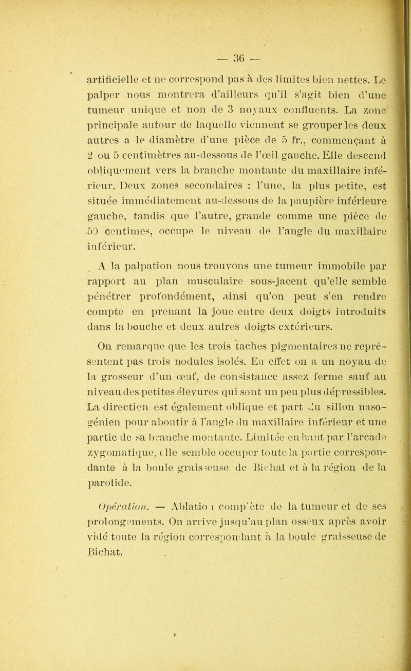 artificielle et ne correspond pas à des limites bien nettes. Le palper nous montrera d’ailleurs qu’il s’agit bien d’une tumeur unique et non de 3 noyaux confluents. La zone principale autour de laquelle viennent se grouper les deux autres a le diamètre d’une pièce de 5 fr., commençant à 2 ou 5 centimètres au-dessous de l’œil gauche. Elle descend obliquement vers la branche montante du maxillaire infé- rieur. Deux zones secondaires : l’une, la plus petite, est située immédiatement au-dessous de la paupière inférieure gauche, tandis que l’autre, grande comme une pièce de •50 centimes, occupe le niveau de l’angle du maxillaire inférieur. A la palpation nous trouvons une tumeur immobile par rapport au plan musculaire sous-jacent qu’elle semble pénétrer profondément, ainsi qu’on peut s’en rendre compte en prenant la joue entre deux doigts introduits dans la bouche et deux autres doigts extérieurs. On remarque que les trois taches pigmentaires ne repré- sentent pas trois nodules isolés. En effet on a un noyau de la grosseur d’un œuf, de consistance assez ferme sauf au niveau des petites élevures qui sont un peu plus dépressibles. La direction est également oblique et part du sillon naso- génien pour aboutir à l’angle du maxillaire inférieur et une partie de sa branche montante. Limitée en haut par l’arcade zygomatique, elle semble occuper toute la partie correspon- dante à la boule graisseuse de Biehat et à la région de la parotide. Opération. — Ablation comp’ète de la tumeur et de ses J prolongements. On arrive jusqu’au plan osseux après avoir vidé toute la région correspondant à la boule graisseuse de Biçhat,