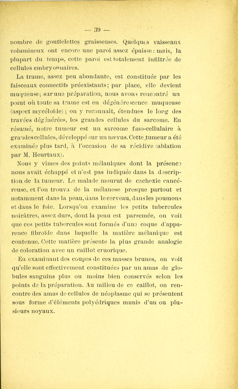 nombre de gouttelettes graisseuses. Quelques vaisseaux volumineux ont encore une paroi assez épaisse : mais, la plupart du temps, cette paroi est totalement infiltrée de cellules embryonnaires. La trame, assez peu abondante, est constituée par les faisceaux connectifs préexistants; par place, elle devient muqueuse; .sur une préparation, nous avons rencontré un point où toute sa trame est en dégénérescence muqueuse (aspect mycéloïde) ; on y reconnaît, étendues le long des travées dégénérées, les grandes cellules du sarcome. En résumé, notre tumeur est un sarcome fuso-cellulaire à grandescellules, développé sur un nævus. Cette tumeur a été examinée plus tard, a l’occasion de sa récidive (ablation par M. Heurtaux). Nous y vîmes des points mélaniques dont la présence nous avait échappé et n’est pas indiquée dans la descrip- tion de la tumeur. Le malade mourut de cachexie cancé- reuse, et l’on trouva de la mélanose presque partout et notamment dans la peau, dans le cerveau, dans les poumons et dans le foie. Lorsqu’on examine les petits tubercules noirâtres, assez durs, dont la peau est parsemée, on voit que ces petits tubercules sont formés d’une coque d’appa- rence fibroïde dans laquelle la matière mélanique est contenue. Cette matière présente la plus grande analogie de coloration avec un caillot cruorique. En examinant des coupes de ces masses brunes, on voit qu’elle sont effectivement constituées par un amas de glo- bules sanguins plus ou moins bien conservés selon les points de la préparation. Au milieu de ce caillot, on ren- contre des amas de cellules de néoplasme qui se présentent sous forme d’éléments polyédriques munis d’un ou plu- sieurs noyaux.