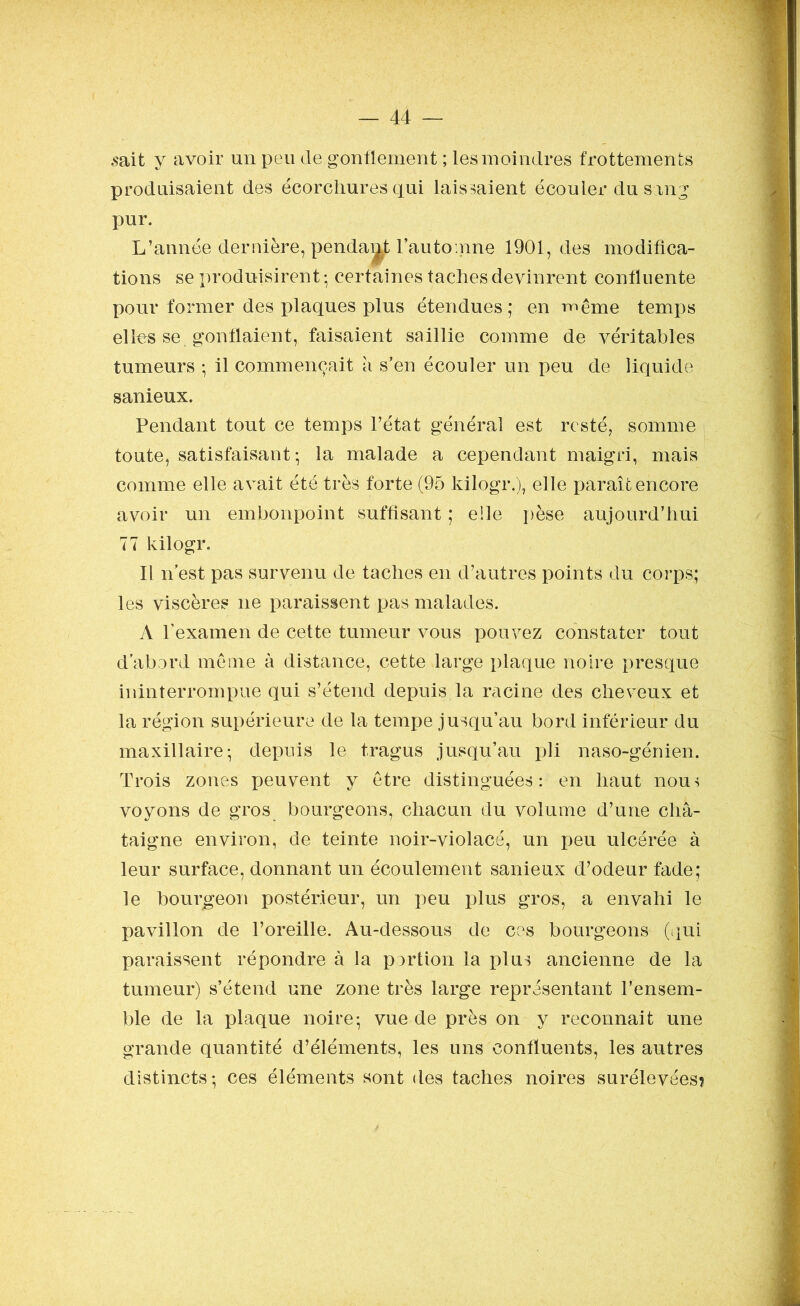 .sait y avoir un peu de gonflement ; les moindres frottements produisaient des écorchures qui laissaient écouler du sang pur. L’année dernière, pendant l’automne 1901, des modifica- tions se produisirent • certaines taches devinrent confluente pour former des plaques plus étendues; en même temps elles se gonflaient, faisaient saillie comme de véritables tumeurs ; il commençait à s’en écouler un peu de liquide sanieux. Pendant tout ce temps l’état générai est resté, somme toute, satisfaisant-, la malade a cependant maigri, mais comme elle avait été très forte (95 kilogr.), elle paraît encore avoir un embonpoint suffisant ; elle pèse aujourd’hui 77 kilogr. Il n est pas survenu de taches en d’autres points du corps; les viscères ne paraissent pas malades. A l’examen de cette tumeur vous pouvez constater tout d’abord même à distance, cette large plaque noire presque ininterrompue qui s’étend depuis la racine des cheveux et la région supérieure de la tempe jusqu’au bord inférieur du maxillaire; depuis le tragus jusqu’au pli naso-génien. Trois zones peuvent y être distinguées: en haut nous voyons de gros bourgeons, chacun du volume d’une châ- taigne environ, de teinte noir-violacé, un peu ulcérée à leur surface, donnant un écoulement sanieux d’odeur fade; le bourgeon postérieur, un peu plus gros, a envahi le pavillon de l’oreille. Au-dessous de ces bourgeons (qui paraissent répondre à la portion la plus ancienne de la tumeur) s’étend une zone très large représentant l’ensem- ble de la plaque noire; vue de près on y reconnaît une grande quantité d’éléments, les uns confluents, les autres distincts; ces éléments sont des taches noires surélevées?