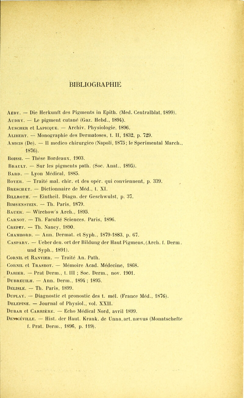 BIBLIOGRAPHIE Aeby. — Die Herkunft des Pigments in Epith. (Med. Gentralblat, 1899). Audry. — Le pigment cutané (Gaz. Hebd., 1894). Auscher et Lapicque. — Archiv. Physiologie. 1896. Alibert. — Monographie des Dermatoses, t. II, 1832, p. 729. Amicis (De). — Il medico chirurgico (Napoli, 1875; le Sperimental March., 1876). Boissi. — Thèse Bordeaux, 1903. Brault. — Sur les pigments path. (Soc. Anat., 1895). Bard. — Lyon Médical, 1885. Boyer. — Traité mal. chir. et des opér. qui conviennent, p. 339. Breschet. — Dictionnaire de Méd., t. XI. Billroth. — Eintheil. Diagn. der Geschwulst, p. 37. Bimsenstein. — Th. Paris, 1879. Bauer. — Wirchow’s Arch., 1895. Carnot. — Th. Faculté Sciences. Paris, 1896. Crepet. — Th. Nancy, 1890. Chambord. — Ann. Dermat. et Syph., 1879-1883, p. 67. Caspary. — Ueber den. ort der Bildung der Haut Pigmens, (Arch. L Demi. und Syph., 1891). Cornil et Ranvier. — Traité An. Path. |. Cornil et Trasbot. — Mémoire Acad. Médecine, 1868. Dariér. — Prat Derm., t. III ; Soc. Derm., nov. 1901. Dübrëuilh. — Ann. Derm., 1894 ; 1895. Dêlislé. — Th. Paris, 1899. Duplay. — Diagnostic et pronostic des t. mél. (France Méd., 1876). DelëpIne. — Journal of Physiol., vol. XXIL Dubar et Carrière. — Echo Médical Nord, avril 1899. Den+céville. — Hist. der Haut. Krank. de Unna, art. nævus (Monatschefte f. Prat. Derm., 1896, p. 119).